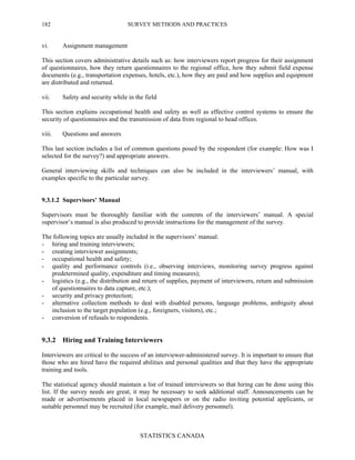 SURVEY METHODS AND PRACTICES
STATISTICS CANADA
182
vi. Assignment management
This section covers administrative details such as: how interviewers report progress for their assignment
of questionnaires, how they return questionnaires to the regional office, how they submit field expense
documents (e.g., transportation expenses, hotels, etc.), how they are paid and how supplies and equipment
are distributed and returned.
vii. Safety and security while in the field
This section explains occupational health and safety as well as effective control systems to ensure the
security of questionnaires and the transmission of data from regional to head offices.
viii. Questions and answers
This last section includes a list of common questions posed by the respondent (for example: How was I
selected for the survey?) and appropriate answers.
General interviewing skills and techniques can also be included in the interviewers’ manual, with
examples specific to the particular survey.
9.3.1.2 Supervisors’ Manual
Supervisors must be thoroughly familiar with the contents of the interviewers’ manual. A special
supervisor’s manual is also produced to provide instructions for the management of the survey.
The following topics are usually included in the supervisors’ manual:
- hiring and training interviewers;
- creating interviewer assignments;
- occupational health and safety;
- quality and performance controls (i.e., observing interviews, monitoring survey progress against
predetermined quality, expenditure and timing measures);
- logistics (e.g., the distribution and return of supplies, payment of interviewers, return and submission
of questionnaires to data capture, etc.);
- security and privacy protection;
- alternative collection methods to deal with disabled persons, language problems, ambiguity about
inclusion to the target population (e.g., foreigners, visitors), etc.;
- conversion of refusals to respondents.
9.3.2 Hiring and Training Interviewers
Interviewers are critical to the success of an interviewer-administered survey. It is important to ensure that
those who are hired have the required abilities and personal qualities and that they have the appropriate
training and tools.
The statistical agency should maintain a list of trained interviewers so that hiring can be done using this
list. If the survey needs are great, it may be necessary to seek additional staff. Announcements can be
made or advertisements placed in local newspapers or on the radio inviting potential applicants, or
suitable personnel may be recruited (for example, mail delivery personnel).
 