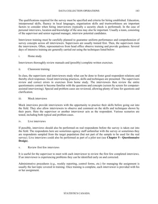 DATA COLLECTION OPERATIONS
STATISTICS CANADA
183
The qualifications required for the survey must be specified and criteria for hiring established. Education,
interpersonal skills, fluency in local languages, organisation skills and trustworthiness are important
factors to consider when hiring interviewers (typically a security check is performed). In the case of
personal interviews, location and knowledge of the area may also be important. Usually a team, consisting
of the supervisor and senior regional manager, interview potential candidates.
Interviewer training must be carefully planned to guarantee uniform performance and comprehension of
survey concepts across all interviewers. Supervisors are usually trained first. Then, the supervisors train
the interviewers. Often, representatives from head office observe training and provide guidance. Several
days of intensive training are generally carried out using the techniques listed below:
i. Home study
Interviewers thoroughly review manuals and (possibly) complete written exercises.
ii. Classroom training
In class, the supervisors and interviewers study what can be done to foster good respondent relations and
thereby elicit responses. Good interviewing practices, skills and techniques are presented. The supervisors
review and correct errors in exercises from home study. The interviewers then review the entire
questionnaire content to become familiar with the questions and concepts (screen by screen for computer-
assisted interviewing). Special and problem cases are reviewed, allowing plenty of time for questions and
clarification.
iii. Mock interviews
Mock interviews provide interviewers with the opportunity to practice their skills before going out into
the field. They also allow interviewers to observe and comment on the skills and techniques shown by
their peers. Here the supervisor or another interviewer acts as the respondent. Various scenarios are
tested, including both typical and problem cases.
iv. Live interviews
If possible, interviews should also be performed on real respondents before the survey is taken out into
the field. The respondents here are sometimes agency staff unfamiliar with the survey or sometimes they
are respondents sampled from the target population (but not part of the sample to be used for the real
survey). Live interviews could also be performed as part of a pilot test (see Chapter 5 - Questionnaire
Design).
v. Review first few interviews
It is useful for the supervisor to meet with each interviewer to review the first few completed interviews.
If an interviewer is experiencing problems they can be identified early on and corrected.
Administrative procedures (e.g., weekly reporting, control forms, etc.) for managing the assignment is
usually the last topic covered in training. Once training is complete, each interviewer is provided with his
or her assignment.
 