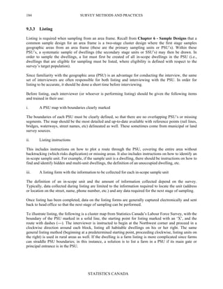 SURVEY METHODS AND PRACTICES
STATISTICS CANADA
184
9.3.3 Listing
Listing is required when sampling from an area frame. Recall from Chapter 6 - Sample Designs that a
common sample design for an area frame is a two-stage cluster design where the first stage samples
geographic areas from an area frame (these are the primary sampling units or PSU’s). Within these
PSU’s, a systematic sample of dwellings (the secondary stage units or SSU’s) may then be drawn. In
order to sample the dwellings, a list must first be created of all in-scope dwellings in the PSU (i.e.,
dwellings that are eligible for sampling must be listed, where eligibility is defined with respect to the
survey’s target population).
Since familiarity with the geographic area (PSU) is an advantage for conducting the interview, the same
set of interviewers are often responsible for both listing and interviewing with the PSU. In order for
listing to be accurate, it should be done a short time before interviewing.
Before listing, each interviewer (or whoever is performing listing) should be given the following items
and trained in their use:
i. A PSU map with boundaries clearly marked
The boundaries of each PSU must be clearly defined, so that there are no overlapping PSU’s or missing
segments. The map should be the most detailed and up-to-date available with reference points (rail lines,
bridges, waterways, street names, etc) delineated as well. These sometimes come from municipal or land
survey sources.
ii. Listing instructions
This includes instructions on how to plot a route through the PSU, covering the entire area without
backtracking (which risks duplication) or missing areas. It also includes instructions on how to identify an
in-scope sample unit. For example, if the sample unit is a dwelling, there should be instructions on how to
find and identify hidden and multi-unit dwellings, the definition of an unoccupied dwelling, etc.
iii. A listing form with the information to be collected for each in-scope sample unit
The definition of an in-scope unit and the amount of information collected depend on the survey.
Typically, data collected during listing are limited to the information required to locate the unit (address
or location on the street, name, phone number, etc.) and any data required for the next stage of sampling.
Once listing has been completed, data on the listing forms are generally captured electronically and sent
back to head office so that the next stage of sampling can be performed.
To illustrate listing, the following is a cluster map from Statistics Canada’s Labour Force Survey, with the
boundary of the PSU marked in a solid line, the starting point for listing marked with an ‘X’, and the
route with dashes (---). The interviewer is instructed to begin at the Northwest corner and proceed in a
clockwise direction around each block, listing all habitable dwellings on his or her right. The same
general listing method (beginning at a predetermined starting point, proceeding clockwise, listing units on
the right) is used in rural areas as well. If the dwelling is a farm listing is more complicated since farms
can straddle PSU boundaries; in this instance, a solution is to list a farm in a PSU if its main gate or
principal entrance is in the PSU.
 