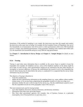 DATA COLLECTION OPERATIONS
STATISTICS CANADA
185
Sometimes, if the method of sampling is very simple, the interviewer may draw the sample and conduct
the interviews at the same time as listing. For example, for the Canadian Census of Population, four out of
five households in an Enumeration Area (EA) receive a short questionnaire while every fifth household
receives a longer, more detailed questionnaire. Using systematic sampling with a random start within each
EA, the enumerator lists households and gives every fifth the long questionnaire.
See Chapter 3 - Introduction to Survey Design and Chapter 6 - Sample Designs for details on area
frames.
9.3.4 Tracing
Tracing is used when more information than is available on the survey frame is needed to locate the
respondent. For example, for telephone surveys, some of the telephone numbers on the frame might be
out of date. In mail surveys, some questionnaires mailed out are returned by the post office because of
incomplete or incorrect addresses, or because the establishment has ceased to exist or the respondent has
moved. Some tracing may be done before the survey is conducted if it is suspected that the survey frame
information may be out-of-date.
The objective of tracing is therefore to:
- locate the sampled unit;
- update the basic identification information on the sampling frame (e.g., name, address, phone number,
contact name, or for an area frame, pinpointing the geographic location of a farm on a map, etc.);
- determine whether the unit is still in-scope for the survey (e.g., Has the establishment ceased to exist?
Has the respondent moved out of the geographic scope of the survey?).
The most common tools used for tracing include:
- up-to-date telephone directories, business directories, and directory assistance;
- information from other more up-to-date frames;
- files from other government agencies (for example, lists of business licenses in a particular
municipality, lists of licensed drivers in a province, etc.);
 