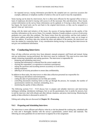 SURVEY METHODS AND PRACTICES
STATISTICS CANADA
186
- for repeated surveys, tracing information provided by the sampled unit on a previous occasion (for
example, addresses or telephone number of relatives who can be used to trace the respondent).
Some tracing can be done by interviewers, but it is often more efficient for the regional office to have a
team of employees devoted to tracing with access to all the necessary files and directories. Once traced,
contact information on the survey frame information can be updated, or if tracing is done after collection
has begun, the traced units can be sent back to the original interviewers, or they can be assigned to a
special ‘clean up’ interviewer.
Along with the talent and initiative of the tracer, the success of tracing depends on the quality of the
auxiliary information on the survey frame. For example, Statistics Canada conducts a survey of university
graduates two years after they graduate. The frame comes from the universities, and has each student’s
last known address and phone number. Since recent graduates are highly mobile, many are no longer at
their last address. If auxiliary data also include the name and address of the parents, the interviewer can
trace the student by contacting them. A key consideration during tracing is ensuring that interviewers do
not give out confidential information.
9.4 Conducting Interviews
Once all data collection activities have been planned, manuals prepared, staff hired and trained, listing
and any preliminary tracing performed, the interviews must be conducted. This step involves more than
simply contacting respondents and asking questions. The interviewer is responsible for:
- preparing and scheduling interviews;
- ensuring that information is collected from the correct sample unit;
- eliciting the respondent’s co-operation to minimise nonresponse;
- asking the questions and recording answers accurately to avoid errors;
- editing responses;
- adhering to all security procedures to ensure data confidentiality.
In addition to these tasks, the interviewer or other data collection personnel are responsible for:
- following-up edit failures and nonresponse;
- coding the data (if questionnaires are not fully pre-coded);
- controlling documents (tracking forms as they go through the process, for example, the number of
questionnaires mailed out, returned, outstanding, etc.);
- monitoring the quality of data collection.
The following sections 9.4.1 - 9.4.8 discuss how to prepare and schedule interviews and interviewing
techniques including: introductory techniques, how to use the questionnaire, how to probe for answers, how
to end the interview, deal with refusals and other delicate situations, and proxy interviewing. Monitoring the
quality of data collection is discussed in section 9.5.
Editing and coding data are discussed in Chapter 10 - Processing.
9.4.1 Preparing and Scheduling Interviews
The interviewer is more efficient and effective when he or she has planned the working day, scheduled calls
or visits and is thoroughly familiar with the survey’s questionnaire, control forms and materials. The
following are some guidelines for an interviewer to organise his or her assignment:
 