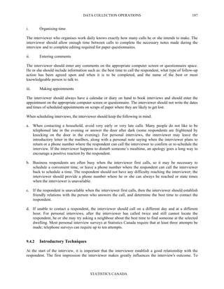 DATA COLLECTION OPERATIONS
STATISTICS CANADA
187
i. Organising time
The interviewer who organises work daily knows exactly how many calls he or she intends to make. The
interviewer should allow enough time between calls to complete the necessary notes made during the
interview and to complete editing required for paper questionnaires.
ii. Entering comments
The interviewer should enter any comments on the appropriate computer screen or questionnaire space.
He or she should include information such as: the best time to call the respondent, what type of follow-up
action has been agreed upon and when it is to be completed, and the name of the best or most
knowledgeable person to talk to.
iii. Making appointments
The interviewer should always have a calendar or diary on hand to book interviews and should enter the
appointment on the appropriate computer screen or questionnaire. The interviewer should not write the dates
and times of scheduled appointments on scraps of paper where they are likely to get lost.
When scheduling interviews, the interviewer should keep the following in mind:
a. When contacting a household, avoid very early or very late calls. Many people do not like to be
telephoned late in the evening or answer the door after dark (some respondents are frightened by
knocking on the door in the evening). For personal interviews, the interviewer may leave the
introductory letter in the mailbox, along with a personal note saying when the interviewer plans to
return or a phone number where the respondent can call the interviewer to confirm or re-schedule the
interview. If the interviewer happens to disturb someone’s mealtime, an apology goes a long way to
encourage a positive reaction by the respondent.
b. Business respondents are often busy when the interviewer first calls, so it may be necessary to
schedule a convenient time, or leave a phone number where the respondent can call the interviewer
back to schedule a time. The respondent should not have any difficulty reaching the interviewer; the
interviewer should provide a phone number where he or she can always be reached or state times
when the interviewer is unavailable.
c. If the respondent is unavailable when the interviewer first calls, then the interviewer should establish
friendly relations with the person who answers the call, and determine the best time to contact the
respondent.
d. If unable to contact a respondent, the interviewer should call on a different day and at a different
hour. For personal interviews, after the interviewer has called twice and still cannot locate the
respondent, he or she may try asking a neighbour about the best time to find someone at the selected
dwelling. Most personal interview surveys at Statistics Canada require that at least three attempts be
made; telephone surveys can require up to ten attempts.
9.4.2 Introductory Techniques
At the start of the interview, it is important that the interviewer establish a good relationship with the
respondent. The first impression the interviewer makes greatly influences the interview's outcome. To
 