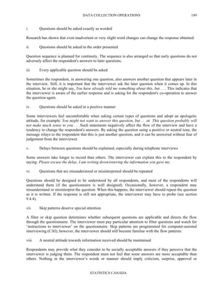 DATA COLLECTION OPERATIONS
STATISTICS CANADA
189
i. Questions should be asked exactly as worded
Research has shown that even inadvertent or very slight word changes can change the response obtained.
ii. Questions should be asked in the order presented
Question sequence is planned for continuity. The sequence is also arranged so that early questions do not
adversely affect the respondent's answers to later questions.
iii. Every applicable question should be asked
Sometimes the respondent, in answering one question, also answers another question that appears later in
the interview. Still, it is important that the interviewer ask the later question when it comes up. In this
situation, he or she might say, You have already told me something about this, but . . . This indicates that
the interviewer is aware of the earlier response and is asking for the respondent's co-operation to answer
the question again.
iv. Questions should be asked in a positive manner
Some interviewers feel uncomfortable when asking certain types of questions and adopt an apologetic
attitude, for example: You might not want to answer this question, but . . .or This question probably will
not make much sense to you . . .Such statements negatively affect the flow of the interview and have a
tendency to change the respondent's answers. By asking the question using a positive or neutral tone, the
message relays to the respondent that this is just another question, and it can be answered without fear of
judgement from the interviewer.
v. Delays between questions should be explained, especially during telephone interviews
Some answers take longer to record than others. The interviewer can explain this to the respondent by
saying: Please excuse the delay, I am writing down/entering the information you gave me.
vi. Questions that are misunderstood or misinterpreted should be repeated
Questions should be designed to be understood by all respondents, and most of the respondents will
understand them (if the questionnaire is well designed). Occasionally, however, a respondent may
misunderstand or misinterpret the question. When this happens, the interviewer should repeat the question
as it is written. If the response is still not appropriate, the interviewer may have to probe (see section
9.4.4).
vii. Skip patterns deserve special attention
A filter or skip question determines whether subsequent questions are applicable and directs the flow
through the questionnaire. The interviewer must pay particular attention to filter questions and watch for
‘instructions to interviewer’ on the questionnaire. Skip patterns are programmed for computer-assisted
interviewing (CAI); however, the interviewer should still become familiar with the flow patterns.
viii. A neutral attitude towards information received should be maintained
Respondents may provide what they consider to be socially acceptable answers if they perceive that the
interviewer is judging them. The respondent must not feel that some answers are more acceptable than
others. Nothing in the interviewer’s words or manner should imply criticism, surprise, approval or
 