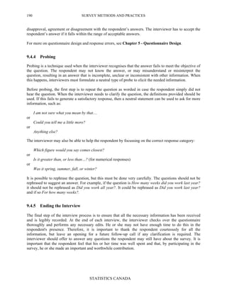 SURVEY METHODS AND PRACTICES
STATISTICS CANADA
190
disapproval, agreement or disagreement with the respondent’s answers. The interviewer has to accept the
respondent’s answer if it falls within the range of acceptable answers.
For more on questionnaire design and response errors, see Chapter 5 - Questionnaire Design.
9.4.4 Probing
Probing is a technique used when the interviewer recognises that the answer fails to meet the objective of
the question. The respondent may not know the answer, or may misunderstand or misinterpret the
question, resulting in an answer that is incomplete, unclear or inconsistent with other information. When
this happens, interviewers must formulate a neutral type of probe to elicit the needed information.
Before probing, the first step is to repeat the question as worded in case the respondent simply did not
hear the question. When the interviewer needs to clarify the question, the definitions provided should be
used. If this fails to generate a satisfactory response, then a neutral statement can be used to ask for more
information, such as:
I am not sure what you mean by that…
or
Could you tell me a little more?
or
Anything else?
The interviewer may also be able to help the respondent by focussing on the correct response category:
Which figure would you say comes closest?
or
Is it greater than, or less than…? (for numerical responses)
or
Was it spring, summer, fall, or winter?
It is possible to rephrase the question, but this must be done very carefully. The questions should not be
rephrased to suggest an answer. For example, if the question is How many weeks did you work last year?
it should not be rephrased as Did you work all year?. It could be rephrased as Did you work last year?
and if so For how many weeks?.
9.4.5 Ending the Interview
The final step of the interview process is to ensure that all the necessary information has been received
and is legibly recorded. At the end of each interview, the interviewer checks over the questionnaire
thoroughly and performs any necessary edits. He or she may not have enough time to do this in the
respondent's presence. Therefore, it is important to thank the respondent courteously for all the
information, but leave an opening for a future follow-up call if any clarification is required. The
interviewer should offer to answer any questions the respondent may still have about the survey. It is
important that the respondent feel that his or her time was well spent and that, by participating in the
survey, he or she made an important and worthwhile contribution.
 