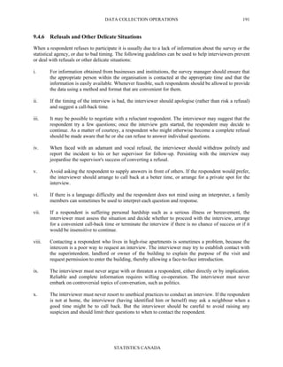 DATA COLLECTION OPERATIONS
STATISTICS CANADA
191
9.4.6 Refusals and Other Delicate Situations
When a respondent refuses to participate it is usually due to a lack of information about the survey or the
statistical agency, or due to bad timing. The following guidelines can be used to help interviewers prevent
or deal with refusals or other delicate situations:
i. For information obtained from businesses and institutions, the survey manager should ensure that
the appropriate person within the organisation is contacted at the appropriate time and that the
information is easily available. Whenever feasible, such respondents should be allowed to provide
the data using a method and format that are convenient for them.
ii. If the timing of the interview is bad, the interviewer should apologise (rather than risk a refusal)
and suggest a call-back time.
iii. It may be possible to negotiate with a reluctant respondent. The interviewer may suggest that the
respondent try a few questions; once the interview gets started, the respondent may decide to
continue. As a matter of courtesy, a respondent who might otherwise become a complete refusal
should be made aware that he or she can refuse to answer individual questions.
iv. When faced with an adamant and vocal refusal, the interviewer should withdraw politely and
report the incident to his or her supervisor for follow-up. Persisting with the interview may
jeopardise the supervisor's success of converting a refusal.
v. Avoid asking the respondent to supply answers in front of others. If the respondent would prefer,
the interviewer should arrange to call back at a better time, or arrange for a private spot for the
interview.
vi. If there is a language difficulty and the respondent does not mind using an interpreter, a family
members can sometimes be used to interpret each question and response.
vii. If a respondent is suffering personal hardship such as a serious illness or bereavement, the
interviewer must assess the situation and decide whether to proceed with the interview, arrange
for a convenient call-back time or terminate the interview if there is no chance of success or if it
would be insensitive to continue.
viii. Contacting a respondent who lives in high-rise apartments is sometimes a problem, because the
intercom is a poor way to request an interview. The interviewer may try to establish contact with
the superintendent, landlord or owner of the building to explain the purpose of the visit and
request permission to enter the building, thereby allowing a face-to-face introduction.
ix. The interviewer must never argue with or threaten a respondent, either directly or by implication.
Reliable and complete information requires willing co-operation. The interviewer must never
embark on controversial topics of conversation, such as politics.
x. The interviewer must never resort to unethical practices to conduct an interview. If the respondent
is not at home, the interviewer (having identified him or herself) may ask a neighbour when a
good time might be to call back. But the interviewer should be careful to avoid raising any
suspicion and should limit their questions to when to contact the respondent.
 