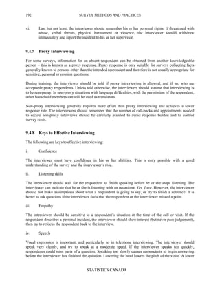 SURVEY METHODS AND PRACTICES
STATISTICS CANADA
192
xi. Last but not least, the interviewer should remember his or her personal rights. If threatened with
abuse, verbal threats, physical harassment or violence, the interviewer should withdraw
immediately and report the incident to his or her supervisor.
9.4.7 Proxy Interviewing
For some surveys, information for an absent respondent can be obtained from another knowledgeable
person – this is known as a proxy response. Proxy response is only suitable for surveys collecting facts
generally known to persons other than the intended respondent and therefore is not usually appropriate for
sensitive, personal or opinion questions.
During training, the interviewer should be told if proxy interviewing is allowed, and if so, who are
acceptable proxy respondents. Unless told otherwise, the interviewers should assume that interviewing is
to be non-proxy. In non-proxy situations with language difficulties, with the permission of the respondent,
other household members can still be used as translators.
Non-proxy interviewing generally requires more effort than proxy interviewing and achieves a lower
response rate. The interviewers should remember that the number of call-backs and appointments needed
to secure non-proxy interviews should be carefully planned to avoid response burden and to control
survey costs.
9.4.8 Keys to Effective Interviewing
The following are keys to effective interviewing:
i. Confidence
The interviewer must have confidence in his or her abilities. This is only possible with a good
understanding of the survey and the interviewer’s role.
ii. Listening skills
The interviewer should wait for the respondent to finish speaking before he or she stops listening. The
interviewer can indicate that he or she is listening with an occasional Yes, I see. However, the interviewer
should not make assumptions about what a respondent is going to say, or try to finish a sentence. It is
better to ask questions if the interviewer feels that the respondent or the interviewer missed a point.
iii. Empathy
The interviewer should be sensitive to a respondent’s situation at the time of the call or visit. If the
respondent describes a personal incident, the interviewer should show interest (but never pass judgement),
then try to refocus the respondent back to the interview.
iv. Speech
Vocal expression is important, and particularly so in telephone interviewing. The interviewer should
speak very clearly, and try to speak at a moderate speed. If the interviewer speaks too quickly,
respondents could miss parts of a question. Speaking too slowly causes respondents to begin answering
before the interviewer has finished the question. Lowering the head lowers the pitch of the voice. A lower
 