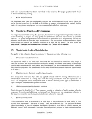 DATA COLLECTION OPERATIONS
STATISTICS CANADA
193
pitch voice is clearer and carries better, particularly on the telephone. The proper speed and pitch should
be demonstrated during training.
v. Know the questionnaire
The interviewer must know the questionnaire, concepts and terminology used by the survey. There will
not be time during an interview to look up definitions or answers to questions in the manual. Nothing
breaks the rapport more quickly than long pauses, especially in telephone interviews.
9.5 Monitoring Quality and Performance
For computer-assisted interviewing (CAI) surveys, the interviewer assignment management as well as the
overall monitoring of progress and many quality and performance indicators are automated by computer
software. The quality and performance measurements are part of the CAI programming, however the
principles are the same as those for paper based surveys. This section uses the requirements for paper-
based surveys to illustrate the necessary controls to be used for any survey. For more detail, see
Appendix B - Quality Control and Quality Assurance and Chapter 10 - Processing.
9.5.1 Monitoring the Quality of Data Collection
The quality of data collection should be monitored by the supervisor in the following ways:
i. Close supervision of interviewers
The supervisor listens to live interviews, particularly for new interviewers and in the early stages of
collection, to ensure that the questionnaire is being used properly and that the interviewing techniques are
effective and consistent across interviewers. Since interviewers can provide valuable feedback regarding
data collection procedures and questionnaire design, they should be encouraged to suggest improvements
to the survey.
ii. Checking (or spot-checking) completed questionnaires
This ensures that interviewer field edits are applied correctly and that missing information can be
obtained from respondents, in a timely way, while the survey is still in the field. The supervisor’s edit
checks can also provide survey management with an advance warning of the types of edit failures to
expect during the computer edit stage after collection.
iii. Monitoring quality and performance measures
This is discussed in detail in 9.5.3. These measures provide an indication of quality as data collection
progresses. By spotting and addressing problems early on, the supervisor can manage data collection so
that target response rates and other quality indicators are achieved or exceeded.
iv. Strict document control
Every questionnaire must be accounted for at each stage of data collection with such entries as ‘date
received from interviewer’, ‘date sent to tracing’, ‘date sent to keying’, etc. The supervisor’s sample
control form (with its link to individual interviewer identifiers) is the key to effective sample and
document control. While interviewers can report their assignment’s progress on paper, automation of the
 