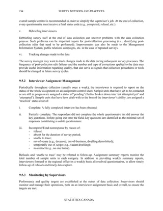 SURVEY METHODS AND PRACTICES
STATISTICS CANADA
194
overall sample control is recommended in order to simplify the supervisor’s job. At the end of collection,
every questionnaire must receive a final status code (e.g., completed, refusal, etc.).
v. Debriefing interviewers
Debriefing survey staff at the end of data collection can uncover problems with the data collection
process. Such problems can be important inputs for post-collection processing (i.e., identifying post-
collection edits that need to be performed). Improvements can also be made to the Management
Information System, public relations campaigns, etc. in the case of repeated surveys.
vi. Tracking changes made to the data
The survey manager may want to track changes made to the data during subsequent survey processes. The
frequency of post-collection edit failures and the number and type of corrections applied to the data may
provide useful information regarding quality, that can serve as signals that collection procedures or tools
should be changed in future survey cycles.
9.5.2 Interviewer Assignment Management
Periodically throughout collection (usually once a week), the interviewer is required to report on the
status of the whole assignment on an assignment control sheet. Sample units that have yet to be contacted
or are still in progress are assigned a status of ‘pending’ (further broken down into ‘not attempted yet’ and
‘attempted’). Sample units that have been dealt with to the best of the interviewer’s ability, are assigned a
‘resolved’ status code of:
i. Complete: A fully completed interview has been obtained.
ii. Partially complete: The respondent did not complete the whole questionnaire but did answer the
key questions. Before going out onto the field, key questions are identified as the minimal set of
responses constituting a usable questionnaire.
iii. Incomplete/Total nonresponse by reason of:
- refusal;
- absent for the duration of survey period;
- unable to trace;
- out-of-scope (e.g., deceased, out-of-business, dwelling demolished);
- temporarily out-of-scope (e.g., vacant dwelling);
- no contact (e.g., no one home).
Refusals and ‘unable to trace’ may be referred to follow-up. Assignment summary reports monitor the
total number of sample units in each category. In addition to providing weekly summary reports,
interviewers forward to the regional office on a weekly basis all resolved questionnaires, to allow timely
follow-up of refusals and timely data capture.
9.5.3 Monitoring by Supervisors
Performance and quality targets are established at the outset of data collection. Supervisors should
monitor and manage their operations, both on an interviewer assignment basis and overall, to ensure the
targets are met.
 