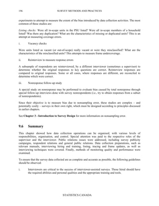SURVEY METHODS AND PRACTICES
STATISTICS CANADA
196
experiments to attempt to measure the extent of the bias introduced by data collection activities. The most
common of these studies are:
Listing checks: Were all in-scope units in the PSU listed? Were all in-scope members of a household
listed? Was there any duplication? What are the characteristics of missing or duplicated units? This is an
attempt at measuring coverage errors.
i. Vacancy checks
Were units listed as vacant (or out-of-scope) really vacant or were they misclassified? What are the
characteristics of the misclassified units? This attempts to measure frame undercoverage.
ii. Reinterview to measure response errors
A subsample of respondents are reinterviewed, by a different interviewer (sometimes a supervisor) to
determine whether the original responses to key questions are correct. Reinterview responses are
compared to original responses. Some or all cases, where responses are different, are reconciled to
determine which were correct.
iii. Nonresponse follow-up study
A special study on nonresponse may be performed to evaluate bias caused by total nonreponse through
special follow-up interviews done with survey nonrespondents (i.e., try to obtain responses from a subset
of nonrespondents).
Since their objective is to measure bias due to nonsampling error, these studies are complex – and
potentially costly – surveys in their own right, which must be designed according to principles discussed
in earlier chapters.
See Chapter 3 - Introduction to Survey Design for more information on nonsampling error.
9.6 Summary
This chapter showed how data collection operations can be organised, with various levels of
responsibilities, organisation, and control. Special attention was paid to the respective roles of the
supervisor and the interviewer. Public relations issues were addressed, including survey publicity
campaigns, respondent relations and general public relations. Data collection preparations, such as
relevant manuals, interviewing hiring and training, listing, tracing and frame updates, as well as
interviewing techniques were covered. Finally, methods of monitoring quality and performance were
examined.
To ensure that the survey data collected are as complete and accurate as possible, the following guidelines
should be observed:
i. Interviewers are critical to the success of interviewer-assisted surveys. Those hired should have
the required abilities and personal qualities and the appropriate training and tools.
 