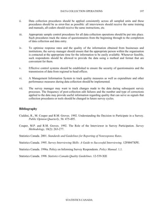 DATA COLLECTION OPERATIONS
STATISTICS CANADA
197
ii. Data collection procedures should be applied consistently across all sampled units and these
procedures should be as error-free as possible: all interviewers should receive the same training
and manuals, all coders should receive the same instructions, etc.
iii. Appropriate sample control procedures for all data collection operations should be put into place.
Such procedures track the status of questionnaires from the beginning through to the completion
of data collection and data entry.
iv. To optimise response rates and the quality of the information obtained from businesses and
institutions, the survey manager should ensure that the appropriate person within the organisation
is contacted at the appropriate time for the information to be easily available. Whenever feasible,
such respondents should be allowed to provide the data using a method and format that are
convenient for them.
v. Effective control systems should be established to ensure the security of questionnaires and the
transmission of data from regional to head offices.
vi. A Management Information System to track quality measures as well as expenditure and other
performance measures during data collection should be implemented.
vii. The survey manager may want to track changes made to the data during subsequent survey
processes. The frequency of post-collection edit failures and the number and type of corrections
applied to the data may provide useful information regarding quality that can serve as signals that
collection procedures or tools should be changed in future survey cycles.
Bibliography
Cialdini, R., M. Couper and R.M. Groves. 1992. Understanding the Decision to Participate in a Survey.
Public Opinion Quarterly, 56: 475-495.
Couper, M.P. and R.M. Groves. 1992. The Role of the Interviewer in Survey Participation. Survey
Methodology, 18(2): 263-277.
Statistics Canada. 2001. Standards and Guidelines for Reporting of Nonresponse Rates.
Statistics Canada. 1995. Survey Interviewing Skills: A Guide to Successful Interviewing. 12F0047XPE.
Statistics Canada. 1996a. Policy on Informing Survey Respondents. Policy Manual. 1.1.
Statistics Canada. 1998. Statistics Canada Quality Guidelines. 12-539-XIE
 