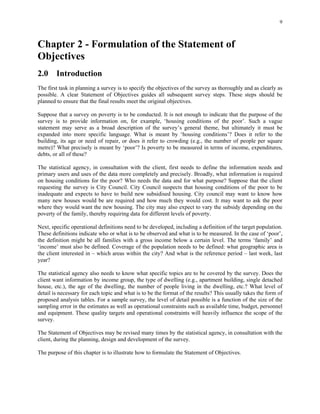 9
Chapter 2 - Formulation of the Statement of
Objectives
2.0 Introduction
The first task in planning a survey is to specify the objectives of the survey as thoroughly and as clearly as
possible. A clear Statement of Objectives guides all subsequent survey steps. These steps should be
planned to ensure that the final results meet the original objectives.
Suppose that a survey on poverty is to be conducted. It is not enough to indicate that the purpose of the
survey is to provide information on, for example, ‘housing conditions of the poor’. Such a vague
statement may serve as a broad description of the survey’s general theme, but ultimately it must be
expanded into more specific language. What is meant by ‘housing conditions’? Does it refer to the
building, its age or need of repair, or does it refer to crowding (e.g., the number of people per square
metre)? What precisely is meant by ‘poor’? Is poverty to be measured in terms of income, expenditures,
debts, or all of these?
The statistical agency, in consultation with the client, first needs to define the information needs and
primary users and uses of the data more completely and precisely. Broadly, what information is required
on housing conditions for the poor? Who needs the data and for what purpose? Suppose that the client
requesting the survey is City Council. City Council suspects that housing conditions of the poor to be
inadequate and expects to have to build new subsidised housing. City council may want to know how
many new houses would be are required and how much they would cost. It may want to ask the poor
where they would want the new housing. The city may also expect to vary the subsidy depending on the
poverty of the family, thereby requiring data for different levels of poverty.
Next, specific operational definitions need to be developed, including a definition of the target population.
These definitions indicate who or what is to be observed and what is to be measured. In the case of ‘poor’,
the definition might be all families with a gross income below a certain level. The terms ‘family’ and
‘income’ must also be defined. Coverage of the population needs to be defined: what geographic area is
the client interested in – which areas within the city? And what is the reference period – last week, last
year?
The statistical agency also needs to know what specific topics are to be covered by the survey. Does the
client want information by income group, the type of dwelling (e.g., apartment building, single detached
house, etc.), the age of the dwelling, the number of people living in the dwelling, etc.? What level of
detail is necessary for each topic and what is to be the format of the results? This usually takes the form of
proposed analysis tables. For a sample survey, the level of detail possible is a function of the size of the
sampling error in the estimates as well as operational constraints such as available time, budget, personnel
and equipment. These quality targets and operational constraints will heavily influence the scope of the
survey.
The Statement of Objectives may be revised many times by the statistical agency, in consultation with the
client, during the planning, design and development of the survey.
The purpose of this chapter is to illustrate how to formulate the Statement of Objectives.
 