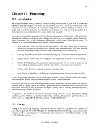 STATISTICS CANADA
199
Chapter 10 - Processing
10.0 Introduction
Processing transforms survey responses obtained during collection into a form that is suitable for
tabulation and data analysis. It includes all data handling activities – automated and manual – after
collection and prior to estimation. It is time-consuming, resource-intensive and has an impact on the
quality and cost of the final data. It is therefore important that it be well planned, the quality of its
implementation monitored and corrective actions taken when required.
The extent and order of the processing activities depend, among others, on the nature of the data that are
collected, the collection method, the survey budget and objectives in terms of data quality. Coding, for
instance, can occur before or after data capture while editing typically occurs throughout the survey. The
following is an example of processing activities for a paper questionnaire:
i. After collection, check the data on the questionnaire. This step ensures that all necessary
information has been received and legibly recorded, that interviewer notes have been reviewed
and some preliminary edits performed to check for gross errors and inconsistencies.
ii. Code any data on the questionnaire that requires coding (e.g., written answers to open questions).
iii. Capture the data electronically into a computer. Data capture may be followed by more coding.
iv. Perform detailed editing, then imputation. Questionnaires that fail one or more checks are put
aside for further examination, either for follow-up with the respondent, or for imputation.
v. Perform outlier detection to identify suspicious or extreme values.
vi. Store the data on a database to facilitate data manipulation during the post-processing activities.
In order to streamline processing, several of the above activities – namely, capture, editing and coding –
may be combined through automation using computer-assisted collection methods.
Since errors are likely to occur at each stage of processing – particularly for those manual and repetitive
activities such as coding, capture and editing – processing should be monitored and corrective actions
taken when necessary in order to maintain or improve quality. This is done by implementing quality
control and quality assurance procedures.
The purpose of this chapter is to cover the main processing activities: coding, data capture, editing,
imputation, outlier detection and treatment and creating a database. For details on quality assurance and
quality control, see Appendix B - Quality Assurance and Quality Control.
10.1 Coding
Coding is the process of assigning a numerical value to responses to facilitate data capture and
processing in general. As stated in Chapter 3 - Introduction to Survey Design, coding entails either
assigning a code to a given response or comparing the response to a set of codes and selecting the one that
best describes the response.
 