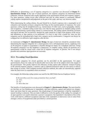 SURVEY METHODS AND PRACTICES
STATISTICS CANADA
200
Difficulties in determining a set of response categories to a question was discussed in Chapter 5 -
Questionnaire Design. In the case of closed questions, the response categories are determined before
collection, with the numerical code usually appearing on the questionnaire beside each response category.
For open questions, coding occurs after collection and may be either manual or automated. Manual
coding requires interpretation and judgement on the part of the coder, and may vary between coders.
When determining the coding scheme, the goal should be to classify responses into a meaningful set of
exhaustive and mutually exclusive categories that bring out the essential pattern of responses. For some
questions, coding may be straightforward (e.g., marital status). In other cases, such as geography, industry
and occupation, a standard coding system may exist. But for many questions no standard coding system
exists and determining a good coding scheme is a nontrivial task. The coding scheme should be consistent
and logical and take into account how detailed the codes should be in light of the purpose of the survey
and tabulations or data analysis to be performed. It is best to start with a broad list, since too few
categories can be misleading and a large other category can be uninformative. Categories can always be
collapsed but it is difficult to split categories after the fact.
As mentioned in Chapter 5 - Questionnaire Design, the type of interview should be considered when
determining the response categories for a closed question. For a self-enumeration survey, supplying a list
of 50 categories on paper to respondents is feasible (though not ideal); for a telephone interview, listing
50 response categories over the telephone is impractical. To simplify coding, ideally all questions on a
questionnaire would be closed with a short list of response categories. In practice, this is not always
possible and sometimes open questions are necessary.
10.1.1 Pre-coding Closed Questions
The response categories for closed questions can be pre-coded on the questionnaire. For paper
questionnaires, boxes for codes can be placed either next to the item to be coded or down the margin of
the questionnaire. This greatly improves the efficiency of data capture after collection: instead of typing
in the selected response category, a numeric code is captured (numerical codes are also easier to analyse
than strings of words). With computer-assisted collection methods, the codes are automatically captured
when the interviewer or respondent selects an answer.
For example, the following coding system was used for the 2002 Public Service Employee Survey:
In the past three years how many promotions have you had?
none
one
more than one
The benefits of closed questions were discussed in Chapter 5 - Questionnaire Design. The main benefits
are that they are less burdensome to respondents, and data collection, capture and analysis are cheaper,
faster and easier than for open questions. One disadvantage of closed questions is that the respondent’s
natural wording is unknown. This can make it difficult to verify the quality of the coding. For example, if
an open question were used to determine a person’s occupation, the respondent’s description of his or her
work could lead to a different occupation code than if the respondent or interviewer were to select from
amongst a choice of occupational codes provided by a closed question.
 