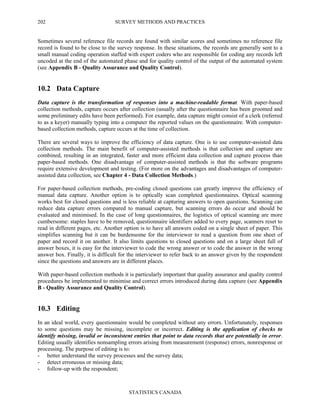 SURVEY METHODS AND PRACTICES
STATISTICS CANADA
202
Sometimes several reference file records are found with similar scores and sometimes no reference file
record is found to be close to the survey response. In these situations, the records are generally sent to a
small manual coding operation staffed with expert coders who are responsible for coding any records left
uncoded at the end of the automated phase and for quality control of the output of the automated system
(see Appendix B - Quality Assurance and Quality Control).
10.2 Data Capture
Data capture is the transformation of responses into a machine-readable format. With paper-based
collection methods, capture occurs after collection (usually after the questionnaire has been groomed and
some preliminary edits have been performed). For example, data capture might consist of a clerk (referred
to as a keyer) manually typing into a computer the reported values on the questionnaire. With computer-
based collection methods, capture occurs at the time of collection.
There are several ways to improve the efficiency of data capture. One is to use computer-assisted data
collection methods. The main benefit of computer-assisted methods is that collection and capture are
combined, resulting in an integrated, faster and more efficient data collection and capture process than
paper-based methods. One disadvantage of computer-assisted methods is that the software programs
require extensive development and testing. (For more on the advantages and disadvantages of computer-
assisted data collection, see Chapter 4 - Data Collection Methods.)
For paper-based collection methods, pre-coding closed questions can greatly improve the efficiency of
manual data capture. Another option is to optically scan completed questionnaires. Optical scanning
works best for closed questions and is less reliable at capturing answers to open questions. Scanning can
reduce data capture errors compared to manual capture, but scanning errors do occur and should be
evaluated and minimised. In the case of long questionnaires, the logistics of optical scanning are more
cumbersome: staples have to be removed, questionnaire identifiers added to every page, scanners reset to
read in different pages, etc. Another option is to have all answers coded on a single sheet of paper. This
simplifies scanning but it can be burdensome for the interviewer to read a question from one sheet of
paper and record it on another. It also limits questions to closed questions and on a large sheet full of
answer boxes, it is easy for the interviewer to code the wrong answer or to code the answer in the wrong
answer box. Finally, it is difficult for the interviewer to refer back to an answer given by the respondent
since the questions and answers are in different places.
With paper-based collection methods it is particularly important that quality assurance and quality control
procedures be implemented to minimise and correct errors introduced during data capture (see Appendix
B - Quality Assurance and Quality Control).
10.3 Editing
In an ideal world, every questionnaire would be completed without any errors. Unfortunately, responses
to some questions may be missing, incomplete or incorrect. Editing is the application of checks to
identify missing, invalid or inconsistent entries that point to data records that are potentially in error.
Editing usually identifies nonsampling errors arising from measurement (response) errors, nonresponse or
processing. The purpose of editing is to:
- better understand the survey processes and the survey data;
- detect erroneous or missing data;
- follow-up with the respondent;
 