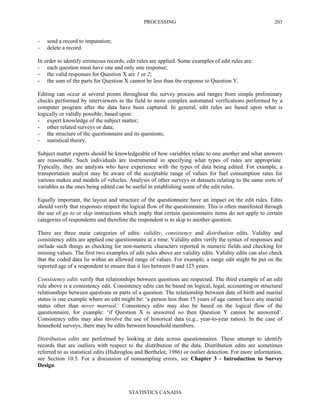 PROCESSING
STATISTICS CANADA
203
- send a record to imputation;
- delete a record.
In order to identify erroneous records, edit rules are applied. Some examples of edit rules are:
- each question must have one and only one response;
- the valid responses for Question X are 1 or 2;
- the sum of the parts for Question X cannot be less than the response to Question Y.
Editing can occur at several points throughout the survey process and ranges from simple preliminary
checks performed by interviewers in the field to more complex automated verifications performed by a
computer program after the data have been captured. In general, edit rules are based upon what is
logically or validly possible, based upon:
- expert knowledge of the subject matter;
- other related surveys or data;
- the structure of the questionnaire and its questions;
- statistical theory.
Subject matter experts should be knowledgeable of how variables relate to one another and what answers
are reasonable. Such individuals are instrumental in specifying what types of rules are appropriate.
Typically, they are analysts who have experience with the types of data being edited. For example, a
transportation analyst may be aware of the acceptable range of values for fuel consumption rates for
various makes and models of vehicles. Analysis of other surveys or datasets relating to the same sorts of
variables as the ones being edited can be useful in establishing some of the edit rules.
Equally important, the layout and structure of the questionnaire have an impact on the edit rules. Edits
should verify that responses respect the logical flow of the questionnaire. This is often manifested through
the use of go to or skip instructions which imply that certain questionnaire items do not apply to certain
categories of respondents and therefore the respondent is to skip to another question.
There are three main categories of edits: validity, consistency and distribution edits. Validity and
consistency edits are applied one questionnaire at a time. Validity edits verify the syntax of responses and
include such things as checking for non-numeric characters reported in numeric fields and checking for
missing values. The first two examples of edit rules above are validity edits. Validity edits can also check
that the coded data lie within an allowed range of values. For example, a range edit might be put on the
reported age of a respondent to ensure that it lies between 0 and 125 years.
Consistency edits verify that relationships between questions are respected. The third example of an edit
rule above is a consistency edit. Consistency edits can be based on logical, legal, accounting or structural
relationships between questions or parts of a question. The relationship between date of birth and marital
status is one example where an edit might be: ‘a person less than 15 years of age cannot have any marital
status other than never married.’ Consistency edits may also be based on the logical flow of the
questionnaire, for example: ‘if Question X is answered no then Question Y cannot be answered’.
Consistency edits may also involve the use of historical data (e.g., year-to-year ratios). In the case of
household surveys, there may be edits between household members.
Distribution edits are performed by looking at data across questionnaires. These attempt to identify
records that are outliers with respect to the distribution of the data. Distribution edits are sometimes
referred to as statistical edits (Hidiroglou and Berthelot, 1986) or outlier detection. For more information,
see Section 10.5. For a discussion of nonsampling errors, see Chapter 3 - Introduction to Survey
Design.
 