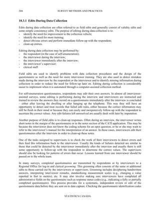 SURVEY METHODS AND PRACTICES
STATISTICS CANADA
204
10.3.1 Edits During Data Collection
Edits during data collection are often referred to as field edits and generally consist of validity edits and
some simple consistency edits. The purpose of editing during data collection is to:
- identify the need for improvement to the collection vehicle;
- identify the need for more training;
- detect obvious errors and perform immediate follow-up with the respondent;
- clean-up entries.
Editing during data collection may be performed by:
- the respondent (in the case of self-enumeration);
- the interviewer during the interview;
- the interviewer immediately after the interview;
- the interviewer’s supervisor;
- clerical staff.
Field edits are used to identify problems with data collection procedures and the design of the
questionnaire as well as the need for more interviewer training. They are also used to detect mistakes
made during the interview by the respondent or the interviewer and to identify missing information during
collection in order to reduce the need for follow-up later on. Editing during collection is considerably
easier to implement when it is automated through a computer-assisted collection method.
For self-enumeration questionnaires, respondents may edit their own answers. In almost all interviewer-
assisted surveys, some editing is performing during the interview and interviewers are instructed and
trained to review the answers they record on a questionnaire immediately after the interview is concluded
– either after leaving the dwelling or after hanging up the telephone. This way they still have an
opportunity to detect and treat records that failed edit rules, either because the correct information may
still be fresh in their mind or because they can easily and inexpensively follow-up with the respondent to
ascertain the correct values. Any edit failures left unresolved are usually dealt with later by imputation.
Another purpose of field edits is to clean-up responses. Often during an interview, the interviewer writes
short notes in the margin of the questionnaire or in the notes section of the CATI application. This may be
because the interviewer does not know the coding scheme for an open question, or he or she may want to
refer to the interviewer’s manual for the interpretation of an answer. In these cases, interviewers edit their
questionnaires after the interview in order to clean-up these notes.
One of the tasks assigned to supervisors is to check the work of their interviewers to detect errors and
then feed this information back to the interviewer. Usually the kinds of failures detected are similar to
those that could be detected by the interviewer immediately after the interview and usually there is still
some opportunity to follow-up with the respondent to determine the correct values. The supervisors
should also be looking for patterns of errors that occur. Lessons learned from one interviewer should be
passed on to the whole team.
In many surveys, completed questionnaires are transmitted by respondents or by interviewers to a
Regional Office for log-in and clerical grooming. This grooming often consists of the same or additional
edits to those carried out by the interviewers or supervisors. Grooming includes deciphering handwritten
answers, interpreting interviewer remarks, standardising measurement scales (e.g., changing a value
reported in feet to metres), etc. It may also involve making sure interviewers have completed all
administrative fields on the questionnaire such as response status codes (e.g., indicating a fully or partially
completed questionnaire). This process provides for a systematic, independent review or edit of the
questionnaire data before they are sent on to data capture. Checking the questionnaire identification codes
 