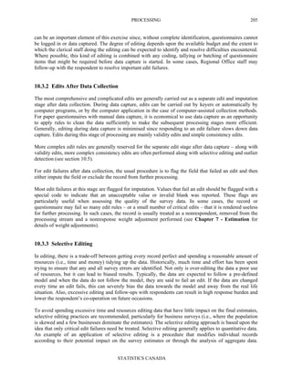 PROCESSING
STATISTICS CANADA
205
can be an important element of this exercise since, without complete identification, questionnaires cannot
be logged in or data captured. The degree of editing depends upon the available budget and the extent to
which the clerical staff doing the editing can be expected to identify and resolve difficulties encountered.
Where possible, this kind of editing is combined with any coding, tallying or batching of questionnaire
items that might be required before data capture is started. In some cases, Regional Office staff may
follow-up with the respondent to resolve important edit failures.
10.3.2 Edits After Data Collection
The most comprehensive and complicated edits are generally carried out as a separate edit and imputation
stage after data collection. During data capture, edits can be carried out by keyers or automatically by
computer programs, or by the computer application in the case of computer-assisted collection methods.
For paper questionnaires with manual data capture, it is economical to use data capture as an opportunity
to apply rules to clean the data sufficiently to make the subsequent processing stages more efficient.
Generally, editing during data capture is minimised since responding to an edit failure slows down data
capture. Edits during this stage of processing are mainly validity edits and simple consistency edits.
More complex edit rules are generally reserved for the separate edit stage after data capture – along with
validity edits, more complex consistency edits are often performed along with selective editing and outlier
detection (see section 10.5).
For edit failures after data collection, the usual procedure is to flag the field that failed an edit and then
either impute the field or exclude the record from further processing.
Most edit failures at this stage are flagged for imputation. Values that fail an edit should be flagged with a
special code to indicate that an unacceptable value or invalid blank was reported. These flags are
particularly useful when assessing the quality of the survey data. In some cases, the record or
questionnaire may fail so many edit rules – or a small number of critical edits – that it is rendered useless
for further processing. In such cases, the record is usually treated as a nonrespondent, removed from the
processing stream and a nonresponse weight adjustment performed (see Chapter 7 - Estimation for
details of weight adjustments).
10.3.3 Selective Editing
In editing, there is a trade-off between getting every record perfect and spending a reasonable amount of
resources (i.e., time and money) tidying up the data. Historically, much time and effort has been spent
trying to ensure that any and all survey errors are identified. Not only is over-editing the data a poor use
of resources, but it can lead to biased results. Typically, the data are expected to follow a pre-defined
model and when the data do not follow the model, they are said to fail an edit. If the data are changed
every time an edit fails, this can severely bias the data towards the model and away from the real life
situation. Also, excessive editing and follow-ups with respondents can result in high response burden and
lower the respondent’s co-operation on future occasions.
To avoid spending excessive time and resources editing data that have little impact on the final estimates,
selective editing practices are recommended, particularly for business surveys (i.e., where the population
is skewed and a few businesses dominate the estimates). The selective editing approach is based upon the
idea that only critical edit failures need be treated. Selective editing generally applies to quantitative data.
An example of an application of selective editing is a procedure that modifies individual records
according to their potential impact on the survey estimates or through the analysis of aggregate data.
 