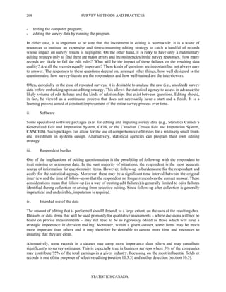 SURVEY METHODS AND PRACTICES
STATISTICS CANADA
208
- testing the computer program;
- editing the survey data by running the program.
In either case, it is important to be sure that the investment in editing is worthwhile. It is a waste of
resources to institute an expensive and time-consuming editing strategy to catch a handful of records
whose impact on survey results is negligible. On the other hand, it is risky to have only a rudimentary
editing strategy only to find there are major errors and inconsistencies in the survey responses. How many
records are likely to fail the edit rules? What will be the impact of these failures on the resulting data
quality? Are all the records equally important? These kinds of questions are important but not always easy
to answer. The responses to these questions depend on, amongst other things, how well designed is the
questionnaire, how survey-literate are the respondents and how well-trained are the interviewers.
Often, especially in the case of repeated surveys, it is desirable to analyse the raw (i.e., unedited) survey
data before embarking upon an editing strategy. This allows the statistical agency to assess in advance the
likely volume of edit failures and the kinds of relationships that exist between questions. Editing should,
in fact, be viewed as a continuous process that does not necessarily have a start and a finish. It is a
learning process aimed at constant improvement of the entire survey process over time.
ii. Software
Some specialised software packages exist for editing and imputing survey data (e.g., Statistics Canada’s
Generalized Edit and Imputation System, GEIS, or the Canadian Census Edit and Imputation System,
CANCEIS). Such packages can allow for the use of comprehensive edit rules for a relatively small front-
end investment in systems design. Alternatively, statistical agencies can program their own editing
strategy.
iii. Respondent burden
One of the implications of editing questionnaires is the possibility of follow-up with the respondent to
treat missing or erroneous data. In the vast majority of situations, the respondent is the most accurate
source of information for questionnaire items. However, follow-up is burdensome for the respondent and
costly for the statistical agency. Moreover, there may be a significant time interval between the original
interview and the time of follow-up so that the respondent no longer remembers the correct answer. These
considerations mean that follow-up (as a way of treating edit failures) is generally limited to edits failures
identified during collection or arising from selective editing. Since follow-up after collection is generally
impractical and undesirable, imputation is required.
iv. Intended use of the data
The amount of editing that is performed should depend, to a large extent, on the uses of the resulting data.
Datasets or data items that will be used primarily for qualitative assessments – where decisions will not be
based on precise measurements – may not need to be as rigorously edited as those which will have a
strategic importance in decision making. Moreover, within a given dataset, some items may be much
more important than others and it may therefore be desirable to devote more time and resources to
ensuring that they are clean.
Alternatively, some records in a dataset may carry more importance than others and may contribute
significantly to survey estimates. This is especially true in business surveys where 5% of the companies
may contribute 95% of the total earnings in a given industry. Focussing on the most influential fields or
records is one of the purposes of selective editing (section 10.3.3) and outlier detection (section 10.5).
 