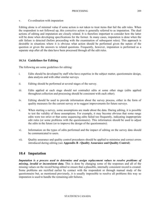 PROCESSING
STATISTICS CANADA
209
v. Co-ordination with imputation
Editing alone is of minimal value if some action is not taken to treat items that fail the edit rules. When
the respondent is not followed up, this corrective action is generally referred to as imputation. The dual
actions of editing and imputation are closely related. It is therefore important to consider how the latter
will be done when developing specifications for the former. In many cases, imputation is done when the
edit failure is detected (before proceeding with the examination of subsequent rules). This approach is
desirable in situations where it is obvious what action should be performed given the nature of the
question or given the answers to related questions. Frequently, however, imputation is performed as a
separate step after all the data have been processed through all the edit rules.
10.3.6 Guidelines for Editing
The following are some guidelines for editing:
i. Edits should be developed by staff who have expertise in the subject matter, questionnaire design,
data analysis and with other similar surveys.
ii. Editing should be performed at several stages of the survey.
iii. Edits applied at each stage should not contradict edits at some other stage (edits applied
throughout collection and processing should be consistent with each other).
iv. Editing should be used to provide information about the survey process, either in the form of
quality measures for the current survey or to suggest improvements for future surveys.
v. When starting a survey, some assumptions are made about the data. During editing, it is possible
to test the validity of these assumptions. For example, it may become obvious that some range
edits were too strict or that some sequencing edits failed too frequently, indicating inappropriate
edit rules (or some problems with the questionnaire). This information should be used to adjust
the edits in the future (or to improve the design of the questionnaire).
vi. Information on the types of edits performed and the impact of editing on the survey data should
be communicated to users.
vii. Quality assurance and quality control procedures should be applied to minimise and correct errors
introduced during editing (see Appendix B - Quality Assurance and Quality Control).
10.4 Imputation
Imputation is a process used to determine and assign replacement values to resolve problems of
missing, invalid or inconsistent data. This is done by changing some of the responses and all of the
missing values on the record being edited to ensure that a plausible, internally consistent record is created.
Some problems are rectified earlier by contact with the respondent or through manual study of the
questionnaire but, as mentioned previously, it is usually impossible to resolve all problems this way so
imputation is used to handle the remaining edit failures.
 