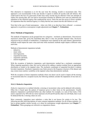 SURVEY METHODS AND PRACTICES
STATISTICS CANADA
210
One alternative to imputation is to let the user treat the missing, invalid or inconsistent data. This
approach is not recommended. If the user decides to ignore or delete all records with edit failures, this
could result in the loss of a great deal of data since many records may be affected. If the user attempts to
replace the missing data, this can lead to inconsistent estimates by different users and can undermine the
reputation of the statistical agency that conducted the survey. Since the user has access to fewer variables
for imputation than the statistical agency it is likely that the user cannot treat the edit failures as well.
Note that in the case of total nonresponse – when very little or no data have been collected – a common
approach is to perform a nonresponse weight adjustment (see Chapter 7 - Estimation).
10.4.1 Methods of Imputation
The methods of imputation can be grouped into two categories – stochastic or deterministic. Deterministic
imputation means that, given the respondent data, there is only one possible imputed value. Stochastic
imputation has an element of randomness: if imputation were repeated on the same dataset, deterministic
methods would impute the same value each time while stochastic methods might impute a different value
each time.
Methods of deterministic imputation include:
- deductive;
- mean value;
- ratio/regression;
- sequential hot-deck;
- sequential cold-deck;
- nearest-neighbour.
With the exception of deductive imputation, each deterministic method has a stochastic counterpart.
When imputing quantitative data, this can be achieved by adding a random residual from an appropriate
distribution or model to the imputed value. The stochastic counterpart of sequential hot-deck is random
hot-deck imputation. Stochastic imputation may better preserve the frequency structure of the dataset and
may restore more realistic variability in the imputed values than deterministic methods.
With the exception of donor imputation methods where one donor can be used to impute all the missing
or inconsistent data for a recipient record, the following methods consider the imputation of one item at a
time.
10.4.1.1 Deductive Imputation
Deductive imputation is a method whereby a missing or inconsistent value can be deduced with certainty.
Often this is based upon the pattern of responses given to other items on the questionnaire. Usually
deductive imputation is performed before any other method. For example, in a sum of four items, if the
total is reported to be 100 with two items reported to be 60 and 40 and the other two left blank, then it can
be deduced that the 2 missing values are zero.
More commonly, imputation must substitute a value that is not known for certain to be true. The
following provides brief descriptions of some common imputation methods. For all of these methods, it is
best to group together similar records, as is done for nonresponse weight adjustments (see Chapter 7 -
Estimation). These groupings are referred to as imputation classes.
 