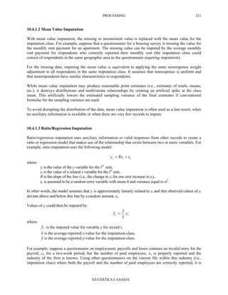 PROCESSING
STATISTICS CANADA
211
10.4.1.2 Mean Value Imputation
With mean value imputation, the missing or inconsistent value is replaced with the mean value for the
imputation class. For example, suppose that a questionnaire for a housing survey is missing the value for
the monthly rent payment for an apartment. The missing value can be imputed by the average monthly
rent payment for respondents who correctly reported their monthly rent (the imputation class could
consist of respondents in the same geographic area as the questionnaire requiring imputation).
For the missing data, imputing the mean value is equivalent to applying the same nonresponse weight
adjustment to all respondents in the same imputation class. It assumes that nonresponse is uniform and
that nonrespondents have similar characteristics to respondents.
While mean value imputation may produce reasonable point estimates (i.e., estimates of totals, means,
etc.), it destroys distributions and multivariate relationships by creating an artificial spike at the class
mean. This artificially lowers the estimated sampling variance of the final estimates if conventional
formulas for the sampling variance are used.
To avoid disrupting the distribution of the data, mean value imputation is often used as a last resort, when
no auxiliary information is available or when there are very few records to impute.
10.4.1.3 Ratio/Regression Imputation
Ratio/regression imputation uses auxiliary information or valid responses from other records to create a
ratio or regression model that makes use of the relationship that exists between two or more variables. For
example, ratio imputation uses the following model:
iii Rxy ε+=
where
yi is the value of the y variable for the ith
unit,
xi is the value of a related x variable for the ith
unit,
R is the slope of the line (i.e., the change in yi for one unit increase in xi),
εi is assumed to be a random error variable with mean 0 and variance equal to σ2
.
In other words, the model assumes that yi is approximately linearly related to xi and that observed values of yi
deviate above and below this line by a random amount, εi.
Values of yi could then be imputed by:
ii x
x
y
y =~
where:
iy~ is the imputed value for variable y for record i,
x is the average reported x-value for the imputation class,
y is the average reported y-value for the imputation class.
For example, suppose a questionnaire on employment, payrolls and hours contains an invalid entry for the
payroll, yi, for a two-week period, but the number of paid employees, xi, is properly reported and the
industry of the firm is known. Using other questionnaires on the current file within this industry (i.e.,
imputation class) where both the payroll and the number of paid employees are correctly reported, it is
 