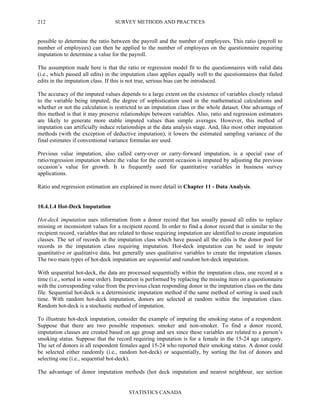 SURVEY METHODS AND PRACTICES
STATISTICS CANADA
212
possible to determine the ratio between the payroll and the number of employees. This ratio (payroll to
number of employees) can then be applied to the number of employees on the questionnaire requiring
imputation to determine a value for the payroll.
The assumption made here is that the ratio or regression model fit to the questionnaires with valid data
(i.e., which passed all edits) in the imputation class applies equally well to the questionnaires that failed
edits in the imputation class. If this is not true, serious bias can be introduced.
The accuracy of the imputed values depends to a large extent on the existence of variables closely related
to the variable being imputed, the degree of sophistication used in the mathematical calculations and
whether or not the calculation is restricted to an imputation class or the whole dataset. One advantage of
this method is that it may preserve relationships between variables. Also, ratio and regression estimators
are likely to generate more stable imputed values than simple averages. However, this method of
imputation can artificially induce relationships at the data analysis stage. And, like most other imputation
methods (with the exception of deductive imputation), it lowers the estimated sampling variance of the
final estimates if conventional variance formulas are used.
Previous value imputation, also called carry-over or carry-forward imputation, is a special case of
ratio/regression imputation where the value for the current occasion is imputed by adjusting the previous
occasion’s value for growth. It is frequently used for quantitative variables in business survey
applications.
Ratio and regression estimation are explained in more detail in Chapter 11 - Data Analysis.
10.4.1.4 Hot-Deck Imputation
Hot-deck imputation uses information from a donor record that has usually passed all edits to replace
missing or inconsistent values for a recipient record. In order to find a donor record that is similar to the
recipient record, variables that are related to those requiring imputation are identified to create imputation
classes. The set of records in the imputation class which have passed all the edits is the donor pool for
records in the imputation class requiring imputation. Hot-deck imputation can be used to impute
quantitative or qualitative data, but generally uses qualitative variables to create the imputation classes.
The two main types of hot-deck imputation are sequential and random hot-deck imputation.
With sequential hot-deck, the data are processed sequentially within the imputation class, one record at a
time (i.e., sorted in some order). Imputation is performed by replacing the missing item on a questionnaire
with the corresponding value from the previous clean responding donor in the imputation class on the data
file. Sequential hot-deck is a deterministic imputation method if the same method of sorting is used each
time. With random hot-deck imputation, donors are selected at random within the imputation class.
Random hot-deck is a stochastic method of imputation.
To illustrate hot-deck imputation, consider the example of imputing the smoking status of a respondent.
Suppose that there are two possible responses: smoker and non-smoker. To find a donor record,
imputation classes are created based on age group and sex since these variables are related to a person’s
smoking status. Suppose that the record requiring imputation is for a female in the 15-24 age category.
The set of donors is all respondent females aged 15-24 who reported their smoking status. A donor could
be selected either randomly (i.e., random hot-deck) or sequentially, by sorting the list of donors and
selecting one (i.e., sequential hot-deck).
The advantage of donor imputation methods (hot deck imputation and nearest neighbour, see section
 