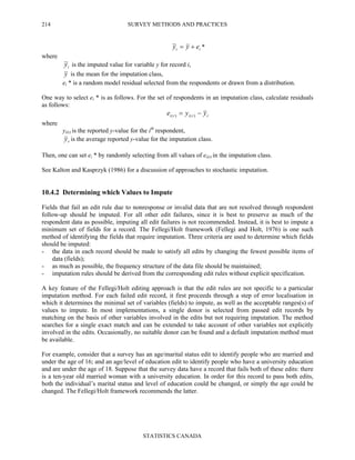 SURVEY METHODS AND PRACTICES
STATISTICS CANADA
214
ii eyy +=~ *
where
iy~ is the imputed value for variable y for record i,
y is the mean for the imputation class,
ei * is a random model residual selected from the respondents or drawn from a distribution.
One way to select ei * is as follows. For the set of respondents in an imputation class, calculate residuals
as follows:
rriri yye −= )()(
where
yi(r) is the reported y-value for the ith
respondent,
ry is the average reported y-value for the imputation class.
Then, one can set ei * by randomly selecting from all values of ei(r) in the imputation class.
See Kalton and Kasprzyk (1986) for a discussion of approaches to stochastic imputation.
10.4.2 Determining which Values to Impute
Fields that fail an edit rule due to nonresponse or invalid data that are not resolved through respondent
follow-up should be imputed. For all other edit failures, since it is best to preserve as much of the
respondent data as possible, imputing all edit failures is not recommended. Instead, it is best to impute a
minimum set of fields for a record. The Fellegi/Holt framework (Fellegi and Holt, 1976) is one such
method of identifying the fields that require imputation. Three criteria are used to determine which fields
should be imputed:
- the data in each record should be made to satisfy all edits by changing the fewest possible items of
data (fields);
- as much as possible, the frequency structure of the data file should be maintained;
- imputation rules should be derived from the corresponding edit rules without explicit specification.
A key feature of the Fellegi/Holt editing approach is that the edit rules are not specific to a particular
imputation method. For each failed edit record, it first proceeds through a step of error localisation in
which it determines the minimal set of variables (fields) to impute, as well as the acceptable ranges(s) of
values to impute. In most implementations, a single donor is selected from passed edit records by
matching on the basis of other variables involved in the edits but not requiring imputation. The method
searches for a single exact match and can be extended to take account of other variables not explicitly
involved in the edits. Occasionally, no suitable donor can be found and a default imputation method must
be available.
For example, consider that a survey has an age/marital status edit to identify people who are married and
under the age of 16; and an age/level of education edit to identify people who have a university education
and are under the age of 18. Suppose that the survey data have a record that fails both of these edits: there
is a ten-year old married woman with a university education. In order for this record to pass both edits,
both the individual’s marital status and level of education could be changed, or simply the age could be
changed. The Fellegi/Holt framework recommends the latter.
 