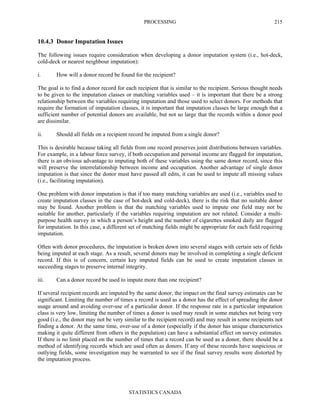 PROCESSING
STATISTICS CANADA
215
10.4.3 Donor Imputation Issues
The following issues require consideration when developing a donor imputation system (i.e., hot-deck,
cold-deck or nearest neighbour imputation):
i. How will a donor record be found for the recipient?
The goal is to find a donor record for each recipient that is similar to the recipient. Serious thought needs
to be given to the imputation classes or matching variables used – it is important that there be a strong
relationship between the variables requiring imputation and those used to select donors. For methods that
require the formation of imputation classes, it is important that imputation classes be large enough that a
sufficient number of potential donors are available, but not so large that the records within a donor pool
are dissimilar.
ii. Should all fields on a recipient record be imputed from a single donor?
This is desirable because taking all fields from one record preserves joint distributions between variables.
For example, in a labour force survey, if both occupation and personal income are flagged for imputation,
there is an obvious advantage to imputing both of these variables using the same donor record, since this
will preserve the interrelationship between income and occupation. Another advantage of single donor
imputation is that since the donor must have passed all edits, it can be used to impute all missing values
(i.e., facilitating imputation).
One problem with donor imputation is that if too many matching variables are used (i.e., variables used to
create imputation classes in the case of hot-deck and cold-deck), there is the risk that no suitable donor
may be found. Another problem is that the matching variables used to impute one field may not be
suitable for another, particularly if the variables requiring imputation are not related. Consider a multi-
purpose health survey in which a person’s height and the number of cigarettes smoked daily are flagged
for imputation. In this case, a different set of matching fields might be appropriate for each field requiring
imputation.
Often with donor procedures, the imputation is broken down into several stages with certain sets of fields
being imputed at each stage. As a result, several donors may be involved in completing a single deficient
record. If this is of concern, certain key imputed fields can be used to create imputation classes in
succeeding stages to preserve internal integrity.
iii. Can a donor record be used to impute more than one recipient?
If several recipient records are imputed by the same donor, the impact on the final survey estimates can be
significant. Limiting the number of times a record is used as a donor has the effect of spreading the donor
usage around and avoiding over-use of a particular donor. If the response rate in a particular imputation
class is very low, limiting the number of times a donor is used may result in some matches not being very
good (i.e., the donor may not be very similar to the recipient record) and may result in some recipients not
finding a donor. At the same time, over-use of a donor (especially if the donor has unique characteristics
making it quite different from others in the population) can have a substantial effect on survey estimates.
If there is no limit placed on the number of times that a record can be used as a donor, there should be a
method of identifying records which are used often as donors. If any of these records have suspicious or
outlying fields, some investigation may be warranted to see if the final survey results were distorted by
the imputation process.
 