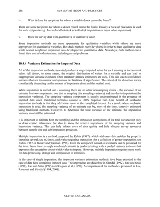 SURVEY METHODS AND PRACTICES
STATISTICS CANADA
216
iv. What is done for recipients for whom a suitable donor cannot be found?
There are some recipients for whom a donor record cannot be found. Usually a back-up procedure is used
for such recipients (e.g., hierarchical hot-deck or cold-deck imputation or mean value imputation).
v. Does the survey deal with quantitative or qualitative data?
Some imputation methods are more appropriate for qualitative variables while others are more
appropriate for quantitative variables. Hot-deck methods were developed in order to treat qualitative data
while nearest neighbour imputation was developed for quantitative data. Nowadays, both methods have
found their use in both situations, including mixed problems.
10.4.4 Variance Estimation for Imputed Data
All of the imputation methods presented produce a single imputed value for each missing or inconsistent
value. All distort, to some extent, the original distribution of values for a variable and can lead to
inappropriate variance estimates when standard variance estimators are used. This can lead to confidence
intervals that are too narrow and spurious declarations of significance. The extent of the distortion varies
considerably depending on the amount of imputation done and the method used.
When imputation is carried out – assuming there are no other nonsampling errors – the variance of an
estimate has two components: one due to sampling (the sampling variance) and one due to imputation (the
imputation variance). The sampling variance component is usually underestimated in the presence of
imputed data since traditional formulas assume a 100% response rate. One benefit of stochastic
imputation methods is that they add some noise to the completed dataset. As a result, when stochastic
imputation is used, the sampling variance of an estimate can be, most of the time, correctly estimated
using traditional methods. However, to determine the total variance of the estimate, the imputation
variance must still be estimated.
It is important to estimate both the sampling and the imputation components of the total variance not only
to draw correct inferences, but also to know the relative importance of the sampling variance and
imputation variance. This can help inform users of data quality and help allocate survey resources
between sample size and edit/imputation processes.
Multiple imputation is a method, proposed by Rubin (1987), which addresses this problem by properly
imputing several, say m, times, each value requiring imputation (for a definition of proper imputation, see
Rubin, 1987 or Binder and Weiman, 1996). From the completed dataset, m estimates can be produced for
the item. From these, a single combined estimate is produced along with a pooled variance estimate that
expresses the uncertainty about which value to impute. However, multiple imputation requires more work
for data processing, storage and computation of estimates.
In the case of single imputation, the important variance estimation methods have been extended to the
case of data files containing imputed data. The approaches are described in Särndal (1992), Rao and Shao
(1992), Rao and Sitter (1995) and Gagnon et al. (1996). A comparison of the methods is presented in Lee,
Rancourt and Särndal (1994, 2001).
 