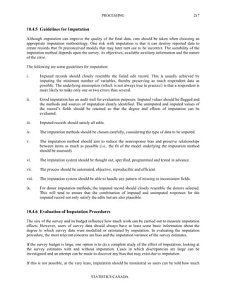 PROCESSING
STATISTICS CANADA
217
10.4.5 Guidelines for Imputation
Although imputation can improve the quality of the final data, care should be taken when choosing an
appropriate imputation methodology. One risk with imputation is that it can destroy reported data to
create records that fit preconceived models that may later turn out to be incorrect. The suitability of the
imputation method depends upon the survey, its objectives, available auxiliary information and the nature
of the error.
The following are some guidelines for imputation:
i. Imputed records should closely resemble the failed edit record. This is usually achieved by
imputing the minimum number of variables, thereby preserving as much respondent data as
possible. The underlying assumption (which is not always true in practice) is that a respondent is
more likely to make only one or two errors than several.
ii. Good imputation has an audit trail for evaluation purposes. Imputed values should be flagged and
the methods and sources of imputation clearly identified. The unimputed and imputed values of
the record’s fields should be retained so that the degree and effects of imputation can be
evaluated.
iii. Imputed records should satisfy all edits.
iv. The imputation methods should be chosen carefully, considering the type of data to be imputed.
v. The imputation method should aim to reduce the nonresponse bias and preserve relationships
between items as much as possible (i.e., the fit of the model underlying the imputation method
should be assessed).
vi. The imputation system should be thought out, specified, programmed and tested in advance.
vii. The process should be automated, objective, reproducible and efficient.
viii. The imputation system should be able to handle any pattern of missing or inconsistent fields.
ix. For donor imputation methods, the imputed record should closely resemble the donors selected.
This will tend to ensure that the combination of imputed and unimputed responses for the
imputed record not only satisfy the edits but are also plausible.
10.4.6 Evaluation of Imputation Procedures
The size of the survey and its budget influence how much work can be carried out to measure imputation
effects. However, users of survey data should always have at least some basic information about the
degree to which survey data were modelled or estimated by imputation. In evaluating the imputation
procedure, the most relevant concerns are bias and the imputation variance of the survey estimates.
If the survey budget is large, one option is to do a complete study of the effect of imputation, looking at
the survey estimates with and without imputation. Cases in which discrepancies are large can be
investigated and an attempt can be made to discover any bias that may exist due to imputation.
If this is not possible, at the very least, imputation should be monitored so users can be told how much
 