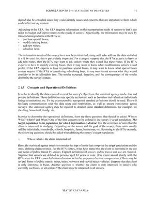 FORMULATION OF THE STATEMENT OF OBJECTIVES
STATISTICS CANADA
11
should also be consulted since they could identify issues and concerns that are important to them which
could affect survey content.
According to the RTA, ‘the RTA requires information on the transportation needs of seniors so that it can
tailor its budget and improvements to the needs of seniors.’ Specifically, the information may be used by
transportation planners at the RTA to:
- purchase special buses;
- modify existing buses;
- add new routes;
- subsidise fares.
The information needs of the survey have now been identified, along with who will use the data and what
it will be used for; this is particularly important. For example, suppose that the RTA expects to have to
add new routes, then the RTA may want to ask seniors where they would like these routes. If the RTA
expects to have to modify existing buses, then it may want to know what modifications seniors would
prefer. If the RTA expects to have to purchase special buses, it may want to know what special buses
seniors require. If the RTA is considering subsidising fares, it may want to ask seniors what they would
consider to be an affordable fare. The results expected, therefore, and the consequences of the results
determine the survey content.
2.1.3 Concepts and Operational Definitions
In order to identify the data required to meet the survey’s objectives, the statistical agency needs clear and
precise definitions. These definitions may specify exclusions, such as homeless individuals or individuals
living in institutions, etc. To the extent possible, recognised standard definitions should be used. This will
facilitate communication with the data users and respondents, as well as ensure consistency across
surveys. The statistical agency may be required to develop some standard definitions, for example, for
dwelling, household, family, etc.
In order to determine the operational definitions, there are three questions that should be asked: Who or
What? Where? and When? One of the first concepts to be defined is the survey’s target population. The
target population is the population for which information is desired. It is the collection of units that the
client is interested in studying. Depending on the nature and the goal of the survey, these units usually
will be individuals, households, schools, hospitals, farms, businesses, etc. Returning to the RTA example,
the following questions should be asked when defining the survey’s target population:
i. Who or what is the client interested in?
Here, the statistical agency needs to consider the type of units that comprise the target population and the
units’ defining characteristics. For the RTA survey, it has been stated that the client is interested in the use
and needs of public transit by seniors. Explicit definitions of seniors, public transit and use are required.
Suppose that seniors are defined as persons aged 65 years or over. (The client should clarify with the
RTA what the RTA’s own definition of seniors is for the purposes of urban transportation.) There may be
several forms of public transit: buses, trains, subways and special needs vehicles. Suppose that the client
is only interested in buses. Another question is whether the client is only interested in seniors who
currently use buses, or all seniors? The client may be interested in all seniors.
 