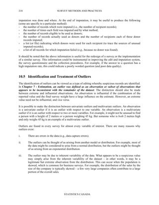 SURVEY METHODS AND PRACTICES
STATISTICS CANADA
218
imputation was done and where. At the end of imputation, it may be useful to produce the following
(some are specific to a particular method):
- the number of records which were imputed (i.e., the number of recipient records);
- the number of times each field was imputed and by what method;
- the number of records eligible to be used as donors;
- the number of records actually used as donors and the number of recipients each of these donor
records imputed;
- a list (or file) indicating which donors were used for each recipient (to trace the sources of unusual
imputed records);
- a list of all records for which imputation failed (e.g., because no donor was found).
It should be noted that the above information is useful for the redesign of a survey or the implementation
of a similar survey. This information could be instrumental in improving the edit and imputation system,
the survey questionnaire and the collection procedures. For example, if the answer to a question has a
high imputation rate, this could indicate a poorly worded question (and poor data quality).
10.5 Identification and Treatment of Outliers
The identification of outliers can be viewed as a type of editing whereby suspicious records are identified.
In Chapter 7 - Estimation, an outlier was defined as an observation or subset of observations that
appears to be inconsistent with the remainder of the dataset. The distinction should also be made
between extreme and influential observations. An observation is influential if the combination of the
reported value and the final survey weight have a large influence on the estimate. However, an extreme
value need not be influential, and vice versa.
It is possible to make the distinction between univariate outliers and multivariate outliers. An observation
is a univariate outlier if it is an outlier with respect to one variable. An observation is a multivariate
outlier if it is an outlier with respect to two or more variables. For example, it might not be unusual to find
a person with a height of 2 metres or a person weighing 45 kg. But someone who is both 2 metres high
and only weighs 45 kg is an example of a multivariate outlier.
Outliers are found in every survey for almost every variable of interest. There are many reasons why
outliers exist:
i. There are errors in the data (e.g., data capture errors).
ii. The outliers can be thought of as arising from another model or distribution. For example, most of
the data might be considered to arise from a normal distribution, but the outliers might be thought
of as arising from an exponential distribution.
iii. The outlier may be due to inherent variability of the data. What appears to be a suspicious value
may simply arise from the inherent variability of the dataset – in other words, it may be a
legitimate but extreme observation from the distribution. This can occur when the population is
skewed, which is common for business surveys. For example, the distribution of the sales by the
size of the company is typically skewed – a few very large companies often contribute to a large
portion of the overall sales.
 