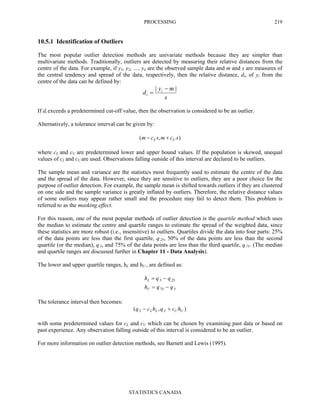 PROCESSING
STATISTICS CANADA
219
10.5.1 Identification of Outliers
The most popular outlier detection methods are univariate methods because they are simpler than
multivariate methods. Traditionally, outliers are detected by measuring their relative distances from the
centre of the data. For example, if y1, y2, …, yn are the observed sample data and m and s are measures of
the central tendency and spread of the data, respectively, then the relative distance, di, of yi from the
centre of the data can be defined by:
s
my
d i
i
|| −
=
If di exceeds a predetermined cut-off value, then the observation is considered to be an outlier.
Alternatively, a tolerance interval can be given by:
),( scmscm UL +−
where cL and cU are predetermined lower and upper bound values. If the population is skewed, unequal
values of cL and cU are used. Observations falling outside of this interval are declared to be outliers.
The sample mean and variance are the statistics most frequently used to estimate the centre of the data
and the spread of the data. However, since they are sensitive to outliers, they are a poor choice for the
purpose of outlier detection. For example, the sample mean is shifted towards outliers if they are clustered
on one side and the sample variance is greatly inflated by outliers. Therefore, the relative distance values
of some outliers may appear rather small and the procedure may fail to detect them. This problem is
referred to as the masking effect.
For this reason, one of the most popular methods of outlier detection is the quartile method which uses
the median to estimate the centre and quartile ranges to estimate the spread of the weighted data, since
these statistics are more robust (i.e., insensitive) to outliers. Quartiles divide the data into four parts: 25%
of the data points are less than the first quartile, q.25, 50% of the data points are less than the second
quartile (or the median), q.5, and 75% of the data points are less than the third quartile, q.75. (The median
and quartile ranges are discussed further in Chapter 11 - Data Analysis).
The lower and upper quartile ranges, hL and hU , are defined as:
5.75.
25.5.
qqh
qqh
U
L
−=
−=
The tolerance interval then becomes:
),( 5.5. UULL hcqhcq +−
with some predetermined values for cL and cU which can be chosen by examining past data or based on
past experience. Any observation falling outside of this interval is considered to be an outlier.
For more information on outlier detection methods, see Barnett and Lewis (1995).
 