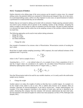 SURVEY METHODS AND PRACTICES
STATISTICS CANADA
220
10.5.2 Treatment of Outliers
Outliers detected at the editing stage of the survey process can be treated in various ways. In a manual
editing system, the potential outliers are examined or followed-up and changed if they are in fact errors.
In an automated editing system, outliers are often imputed. In some cases, no special treatment of outliers
is performed if it is believed that they are not influential.
Outliers that are not treated in editing can be dealt with at estimation. Simply ignoring untreated outliers
can result in poor estimates and an increase in the sampling variance of the estimates. Assigning the
outlier a weight of one (to reduce its effect on estimates) can bias the results. The goal of outlier treatment
is to decrease the impact that the outlier has on the sampling variance of the estimate without introducing
too much bias.
The following approaches can be used to treat outliers during estimation:
- change the value;
- change the weight;
- use robust estimation.
i. Change the value
One example of treatment of an extreme value is Winsorization. Winsorization consists of recoding the
top k values.
Recall that in simple random sampling (assuming a 100% response), the usual unbiased estimator of the
population total Y is given by:
∑=
=
n
i
iy
n
N
Y
1
ˆ
where i is the ith
unit in a sample of size n.
Assuming that yi , i=1,2, …, n are ordered values of yi in a sample of size n from a population of size N
and the k largest values are considered to be outliers, the one-sided k-times-Winsorized estimator is
defined by replacing these outlier values by the n-kth
largest value, yn-k. That is:
)(ˆ
1
kn
kn
i
iW kyy
n
N
Y −
−
=
+= ∑
Note that Winsorization tends to be used for one-variable situations, so it is rarely used in the multivariate
sample survey situation.
ii. Change the weight
Another option is to reduce the weights of outliers so that they have a smaller impact. An example is to
set the weight of the outlier to one or zero. This is seldom done because of its dramatic effect on
estimates, especially for skewed populations. It can lead to serious bias – usually underestimation. For
example, if two large companies contribute to the majority of retail sales, and one is identified as an
outlier, eliminating this company from the estimates will seriously underestimate the total retail sales.
Several estimators with reduced weights for outliers have been proposed, see Rao (1970), Hidiroglou and
Srinath (1981).
 