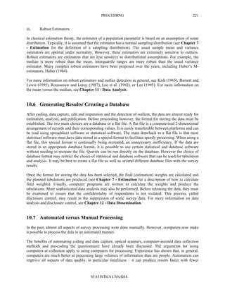 PROCESSING
STATISTICS CANADA
221
iii. Robust Estimators
In classical estimation theory, the estimator of a population parameter is based on an assumption of some
distribution. Typically, it is assumed that the estimator has a normal sampling distribution (see Chapter 7
- Estimation for the definition of a sampling distribution). The usual sample mean and variance
estimators are optimal under normality. However, these estimators are extremely sensitive to outliers.
Robust estimators are estimators that are less sensitive to distributional assumptions. For example, the
median is more robust than the mean; interquartile ranges are more robust than the usual variance
estimator. Many complex robust estimators have been proposed over the years, including Huber’s M-
estimators, Huber (1964).
For more information on robust estimators and outlier detection in general, see Kish (1965), Barnett and
Lewis (1995), Rousseeuw and Leroy (1987), Lee et al. (1992), or Lee (1995). For more information on
the mean versus the median, see Chapter 11 - Data Analysis.
10.6 Generating Results/ Creating a Database
After coding, data capture, edit and imputation and the detection of outliers, the data are almost ready for
estimation, analysis, and publication. Before proceeding however, the format for storing the data must be
established. The two main choices are a database or a flat file. A flat file is a computerised 2-dimensional
arrangement of records and their corresponding values. It is easily transferable between platforms and can
be read using spreadsheet software or statistical software. The main drawback to a flat file is that most
statistical software must have data stored in a special format to facilitate speedy processing. When using a
flat file, this special format is continually being recreated, an unnecessary inefficiency. If the data are
stored in an appropriate database format, it is possible to use certain statistical and database software
without needing to recreate the file. Queries can be run directly on the database. However the choice of
database format may restrict the choice of statistical and database software that can be used for tabulation
and analysis. It may be best to create a flat file as well as several different database files with the survey
results.
Once the format for storing the data has been selected, the final (estimation) weights are calculated and
the planned tabulations are produced (see Chapter 7 - Estimation for a description of how to calculate
final weights). Usually, computer programs are written to calculate the weights and produce the
tabulations. More sophisticated data analysis may also be performed. Before releasing the data, they must
be examined to ensure that the confidentiality of respondents is not violated. This process, called
disclosure control, may result in the suppression of some survey data. For more information on data
analysis and disclosure control, see Chapter 12 - Data Dissemination.
10.7 Automated versus Manual Processing
In the past, almost all aspects of survey processing were done manually. However, computers now make
it possible to process the data in an automated manner.
The benefits of automating coding and data capture, optical scanners, computer-assisted data collection
methods and pre-coding the questionnaire have already been discussed. The arguments for using
computers at collection apply to using computers for processing. Experience has shown that, in general,
computers are much better at processing large volumes of information than are people. Automation can
improve all aspects of data quality, in particular timeliness – it can produce results faster with fewer
 