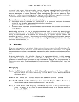 SURVEY METHODS AND PRACTICES
STATISTICS CANADA
222
resources. It also ensures that procedures (for example, editing and imputation) are implemented in a
consistent manner, thereby reducing nonsampling errors. Also, it is possible to use more complex
methods (for example for editing, imputation, coding, quality control, etc.) and it is possible to track
processing – produce reports on each processing step (e.g., number of edits and imputations performed).
Automation also makes it easier to monitor and control the quality of the processing.
However, there are some drawbacks to automation, including:
- specifications must be written for each system that is to be automated. Developing a computer
program for each procedure (e.g., imputation) can be time-consuming;
- operators must be trained on the software;
- automated coding, editing and imputation does not take into account any additional knowledge held
by the operator.
Despite these drawbacks, it is wise to automate procedures as much as possible. The additional time
required at the outset is more than offset by the time saved later in the survey process (particularly if the
survey is to be repeated). As a minimum data should always be captured and then weighted and
estimation performed by computer. The consistency that results from automation is important to attaining
accurate and measurable results. It is also wise to take advantage of existing systems and processes,
automated systems for coding, etc.
10.8 Summary
Processing is an important survey activity that converts questionnaire responses into a format suitable for
tabulation and data analysis. Processing is costly, time-consuming, resource-intensive and has an impact
on the final quality of the data. Automation can make it more efficient and improve the final quality of the
data.
Processing usually begins with a preliminary clean-up of the questionnaire, followed by coding and data
capture. This is usually followed by more detailed editing to identify missing or inconsistent data, and
imputation to provide plausible substitutes for these values. Outlier detection may also be performed to
identify suspicious values. Once the data are complete, consistent and valid, they are typically stored in a
database.
Bibliography
Bankier, M., M. Lachance, and P. Poirier. 1999. A Generic Implementation of the Nearest neighbour
imputation method. Proceedings of the Survey Research Methods Section. American Statistical
Association. 548-553.
Barnett, V., and T. Lewis. 1995. Outliers in Statistical Data. John Wiley and Sons, Chichester.
Latouche, M. and J.-M. Berthelot. 1992. Use of a Score Function to Prioritize and Limit Recontacts in
Editing Business Surveys. Journal of Official Statistics, 8(3): 389-400.
Binder, D., and S. Weimin. 1996. Frequency Valid Multiple Imputation for Surveys with a Complex
Design. Proceedings for the Section on Survey Research Methods of the American Statistical
Association, 1: 281-286.
 