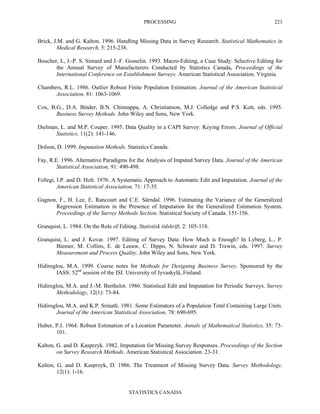 PROCESSING
STATISTICS CANADA
223
Brick, J.M. and G. Kalton. 1996. Handling Missing Data in Survey Research. Statistical Mathematics in
Medical Research, 5: 215-238.
Boucher, L, J.-P. S. Simard and J.-F. Gosselin. 1993. Macro-Editing, a Case Study: Selective Editing for
the Annual Survey of Manufacturers Conducted by Statistics Canada, Proceedings of the
International Conference on Establishment Surveys. American Statistical Association. Virginia.
Chambers, R.L. 1986. Outlier Robust Finite Population Estimation. Journal of the American Statistical
Association, 81: 1063-1069.
Cox, B.G., D.A. Binder, B.N. Chinnappa, A. Christianson, M.J. Colledge and P.S. Kott, eds. 1995.
Business Survey Methods. John Wiley and Sons, New York.
Dielman, L. and M.P. Couper. 1995. Data Quality in a CAPI Survey: Keying Errors. Journal of Official
Statistics, 11(2): 141-146.
Dolson, D. 1999. Imputation Methods. Statistics Canada.
Fay, R.E. 1996. Alternative Paradigms for the Analysis of Imputed Survey Data. Journal of the American
Statistical Association, 91: 490-498.
Fellegi, I.P. and D. Holt. 1976. A Systematic Approach to Automatic Edit and Imputation. Journal of the
American Statistical Association, 71: 17-35.
Gagnon, F., H. Lee, E. Rancourt and C.E. Särndal. 1996. Estimating the Variance of the Generalized
Regression Estimation in the Presence of Imputation for the Generalized Estimation System.
Proceedings of the Survey Methods Section. Statistical Society of Canada. 151-156.
Granquist, L. 1984. On the Role of Editing. Statistisk tidskrift, 2: 105-118.
Granquist, L. and J. Kovar. 1997. Editing of Survey Data: How Much is Enough? In Lyberg, L., P.
Biemer, M. Collins, E. de Leeuw, C. Dippo, N. Schwarz and D. Trewin, eds. 1997. Survey
Measurement and Process Quality. John Wiley and Sons, New York.
Hidiroglou, M.A. 1999. Course notes for Methods for Designing Business Survey. Sponsored by the
IASS: 52nd
session of the ISI. University of Jyvaskylä, Finland.
Hidiroglou, M.A. and J.-M. Berthelot. 1986. Statistical Edit and Imputation for Periodic Surveys. Survey
Methodology, 12(1): 73-84.
Hidiroglou, M.A. and K.P. Srinath. 1981. Some Estimators of a Population Total Containing Large Units.
Journal of the American Statistical Association, 78: 690-695.
Huber, P.J. 1964. Robust Estimation of a Location Parameter. Annals of Mathematical Statistics, 35: 73-
101.
Kalton, G. and D. Kasprzyk. 1982. Imputation for Missing Survey Responses. Proceedings of the Section
on Survey Research Methods. American Statistical Association. 23-31.
Kalton, G. and D. Kasprzyk, D. 1986. The Treatment of Missing Survey Data. Survey Methodology,
12(1): 1-16.
 