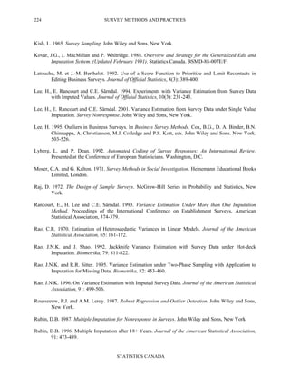 SURVEY METHODS AND PRACTICES
STATISTICS CANADA
224
Kish, L. 1965. Survey Sampling. John Wiley and Sons, New York.
Kovar, J.G., J. MacMillan and P. Whitridge. 1988. Overview and Strategy for the Generalized Edit and
Imputation System. (Updated February 1991). Statistics Canada. BSMD-88-007E/F.
Latouche, M. et J.-M. Berthelot. 1992. Use of a Score Function to Prioritize and Limit Recontacts in
Editing Business Surveys. Journal of Official Statistics, 8(3): 389-400.
Lee, H., E. Rancourt and C.E. Särndal. 1994. Experiments with Variance Estimation from Survey Data
with Imputed Values. Journal of Official Statistics, 10(3): 231-243.
Lee, H., E. Rancourt and C.E. Särndal. 2001. Variance Estimation from Survey Data under Single Value
Imputation. Survey Nonresponse. John Wiley and Sons, New York.
Lee, H. 1995. Outliers in Business Surveys. In Business Survey Methods. Cox, B.G., D. A. Binder, B.N.
Chinnappa, A. Christianson, M.J. Colledge and P.S. Kott, eds. John Wiley and Sons. New York.
503-526.
Lyberg, L. and P. Dean. 1992. Automated Coding of Survey Responses: An International Review.
Presented at the Conference of European Statisticians. Washington, D.C.
Moser, C.A. and G. Kalton. 1971. Survey Methods in Social Investigation. Heinemann Educational Books
Limited, London.
Raj, D. 1972. The Design of Sample Surveys. McGraw-Hill Series in Probability and Statistics, New
York.
Rancourt, E., H. Lee and C.E. Särndal. 1993. Variance Estimation Under More than One Imputation
Method. Proceedings of the International Conference on Establishment Surveys, American
Statistical Association, 374-379.
Rao, C.R. 1970. Estimation of Heteroscedastic Variances in Linear Models. Journal of the American
Statistical Association, 65: 161-172.
Rao, J.N.K. and J. Shao. 1992. Jackknife Variance Estimation with Survey Data under Hot-deck
Imputation. Biometrika, 79: 811-822.
Rao, J.N.K. and R.R. Sitter. 1995. Variance Estimation under Two-Phase Sampling with Application to
Imputation for Missing Data. Biometrika, 82: 453-460.
Rao, J.N.K. 1996. On Variance Estimation with Imputed Survey Data. Journal of the American Statistical
Association, 91: 499-506.
Rousseeuw, P.J. and A.M. Leroy. 1987. Robust Regression and Outlier Detection. John Wiley and Sons,
New York.
Rubin, D.B. 1987. Multiple Imputation for Nonresponse in Surveys. John Wiley and Sons, New York.
Rubin, D.B. 1996. Multiple Imputation after 18+ Years. Journal of the American Statistical Association,
91: 473-489.
 