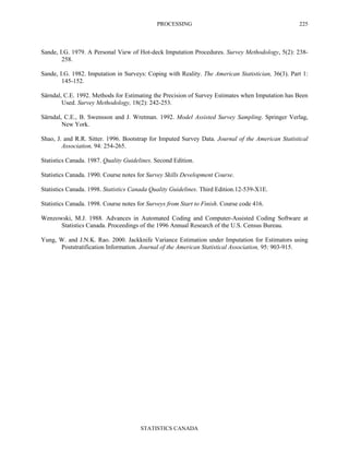 PROCESSING
STATISTICS CANADA
225
Sande, I.G. 1979. A Personal View of Hot-deck Imputation Procedures. Survey Methodology, 5(2): 238-
258.
Sande, I.G. 1982. Imputation in Surveys: Coping with Reality. The American Statistician, 36(3). Part 1:
145-152.
Särndal, C.E. 1992. Methods for Estimating the Precision of Survey Estimates when Imputation has Been
Used. Survey Methodology, 18(2): 242-253.
Särndal, C.E., B. Swensson and J. Wretman. 1992. Model Assisted Survey Sampling. Springer Verlag,
New York.
Shao, J. and R.R. Sitter. 1996. Bootstrap for Imputed Survey Data. Journal of the American Statistical
Association, 94: 254-265.
Statistics Canada. 1987. Quality Guidelines. Second Edition.
Statistics Canada. 1990. Course notes for Survey Skills Development Course.
Statistics Canada. 1998. Statistics Canada Quality Guidelines. Third Edition.12-539-X1E.
Statistics Canada. 1998. Course notes for Surveys from Start to Finish. Course code 416.
Wenzowski, M.J. 1988. Advances in Automated Coding and Computer-Assisted Coding Software at
Statistics Canada. Proceedings of the 1996 Annual Research of the U.S. Census Bureau.
Yung, W. and J.N.K. Rao. 2000. Jackknife Variance Estimation under Imputation for Estimators using
Poststratification Information. Journal of the American Statistical Association, 95: 903-915.
 