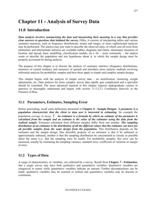 STATISTICS CANADA
227
Chapter 11 - Analysis of Survey Data
11.0 Introduction
Data analysis involves summarising the data and interpreting their meaning in a way that provides
clear answers to questions that initiated the survey. Often, it consists of interpreting tables and various
summary measures, such as frequency distributions, means and ranges, or more sophisticated analyses
may be performed. The analyst may just want to describe the observed units, in which case all tools from
elementary and intermediate statistics are available (tables, diagrams and charts, elementary measures of
location and spread, basic modelling, classification models, etc.). Or – more commonly – the analyst
wants to describe the population and test hypotheses about it, in which the sample design must be
properly accounted for during analysis.
The purpose of this chapter is to discuss the analysis of summary statistics (frequency distributions,
measures of central tendency and measures of spread) and introduce more analytic methods involving
inferential analysis for probability samples and how these apply to simple and complex sample designs.
This chapter begins with the analysis of simple survey data – no stratification, clustering, weight
adjustments, etc. Data analysis for more complex survey data rapidly gets complicated and a specialist
should be consulted. The more advanced material in this chapter requires undergraduate courses in
statistics to thoroughly understand and begins with section 11.3.2.2.1 Confidence Intervals in the
Presence of Bias.
11.1 Parameters, Estimates, Sampling Error
Before proceeding, recall some definitions presented in Chapter 6 - Sample Designs. A parameter is a
population characteristic that the client or data user is interested in estimating, for example the
population average or mean, Y . An estimator is a formula by which an estimate of the parameter is
calculated from the sample and an estimate is the value of the estimator using the data from the
realised sample. Estimates calculated from different samples differ from one another. The sampling
distribution of an estimator is the distribution of all the different values that the estimator can have for
all possible samples from the same design from the population. This distribution depends on the
estimator and the sample design. One desirable property of an estimator is that it be unbiased or
approximately unbiased, another is that the sampling distribution be concentrated as closely as possible
about the mean (i.e., that the sampling error be small). For probability samples, this error can be
measured, usually by estimating the sampling variance, standard error, coefficient of variation or margin
of error.
11.2 Types of Data
A range of characteristics, or variables, are collected by a survey. Recall from Chapter 7 - Estimation,
that a single survey may have both qualitative and quantitative variables. Qualitative variables are
categorical in nature while quantitative variables indicate an amount. Further decompositions can be
made: qualitative variables may be nominal or ordinal and quantitative variables may be discrete or
continuous.
 