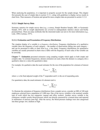 ANALYSIS OF SURVEY DATA
STATISTICS CANADA
229
When analysing the population, it is important to properly account for the sample design. This chapter
first presents the case of simple data in section 11.3.1, along with guidelines to display survey results in
chart form. Then measures of location and spread for more complex data are presented in section 11.3.2.
11.3.1 Simple Survey Data
Summary statistics for simple survey data (e.g., a census, Simple Random Sample, SRS, or Systematic
Sample, SYS, with no weight adjustments) are covered in undergraduate statistics classes and briefly
presented here. There are many textbooks that the interested reader can turn to for more information (e.g.,
Lohr, 1999, Cochran, 1977).
11.3.1.1 Estimation and Presentation of Frequency Distributions
The simplest display of a variable is a frequency distribution. Frequency distributions of a qualitative
variable show the frequency of each category – the number of observations falling into each category –
and can be presented in table or chart form (e.g., a bar chart). Frequency distributions for quantitative
variables are usually presented in charts since a table with the frequency of each value of the variable can
be unwieldy.
Chapter 7 - Estimation presented estimators using sampling weights which apply to both simple and
complex data. To estimate frequencies, domain estimators are used, where the domain is a category (for a
qualitative data) or a value (for quantitative data).
For example, for qualitative data the usual estimator for the size of the population for a domain of interest
is:
∑∩∈
=
domainSi
idomain
r
wNˆ
where wi is the final adjusted weight of the ith
respondent and Sr is the set of responding units.
For quantitative data, the usual estimator of a domain total is:
∑∩∈
=
domainSi
iidomain
r
ywYˆ
To illustrate the estimation of frequency distributions from a sample survey, consider an SRS of 100 male
employees selected from a population of 1,000 men. One of the survey variables is the nominal variable
type of work which has two categories: manual and office workers. Another survey variable is the
continuous variable systolic blood pressure which was directly measured by a trained nurse and reported
in millimetres of mercury (mm Hg). After the survey, the blood pressure readings were also categorised
into three groups: low, medium or high.
 