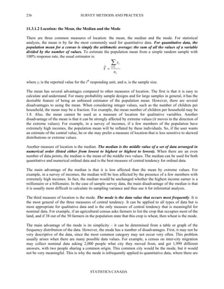 SURVEY METHODS AND PRACTICES
STATISTICS CANADA
236
11.3.1.2 Location: the Mean, the Median and the Mode
There are three common measures of location: the mean, the median and the mode. For statistical
analysis, the mean is by far the most commonly used for quantitative data. For quantitative data, the
population mean for a census is simply the arithmetic average: the sum of all the values of a variable
divided by the number of values. To estimate the population mean from a simple random sample with
100% response rate, the usual estimator is:
r
Si
i
n
y
Y r
∑∈
=ˆ
where yi is the reported value for the ith
responding unit, and nr is the sample size.
The mean has several advantages compared to other measures of location. The first is that it is easy to
calculate and understand. For many probability sample designs and for large samples in general, it has the
desirable feature of being an unbiased estimator of the population mean. However, there are several
disadvantages to using the mean. When considering integer values, such as the number of children per
household, the mean may be a fraction. For example, the mean number of children per household may be
1.8. Also, the mean cannot be used as a measure of location for qualitative variables. Another
disadvantage of the mean is that it can be strongly affected by extreme values (it moves in the direction of
the extreme values). For example, in a survey of incomes, if a few members of the population have
extremely high incomes, the population mean will be inflated by these individuals. So, if the user wants
an estimate of the central value, he or she may prefer a measure of location that is less sensitive to skewed
distributions or extreme values.
Another measure of location is the median. The median is the middle value of a set of data arranged in
numerical order (listed either from lowest to highest or highest to lowest). When there are an even
number of data points, the median is the mean of the middle two values. The median can be used for both
quantitative and numerical ordinal data and is the best measure of central tendency for ordinal data.
The main advantage of the median is that it is less affected than the mean by extreme values. For
example, in a survey of incomes, the median will be less affected by the presence of a few members with
extremely high incomes. In fact, the median would be unchanged whether the highest income earner is a
millionaire or a billionaire. In the case of sample survey data, the main disadvantage of the median is that
it is usually more difficult to calculate its sampling variance and thus use it for inferential analysis.
The third measure of location is the mode. The mode is the data value that occurs most frequently. It is
the most general of the three measures of central tendency. It can be applied to all types of data but is
most appropriate for qualitative data and is the only measure of central tendency that is meaningful for
nominal data. For example, if an agricultural census asks farmers to list the crop that occupies most of the
land, and if 38 out of the 50 farmers in the population state that this crop is wheat, then wheat is the mode.
The main advantage of the mode is its simplicity – it can be determined from a table or graph of the
frequency distribution of the data. However, the mode has a number of disadvantages. First, it may not be
very descriptive of the data, since the most common category may not occur very often. This problem
usually arises when there are many possible data values. For example, a census on inter-city migration
may collect nominal data asking 2,000 people what city they moved from, and get 1,999 different
answers, with two people sharing a common origin. This common city would be the mode, but it would
not be very meaningful. This is why the mode is infrequently applied to quantitative data, where there are
 