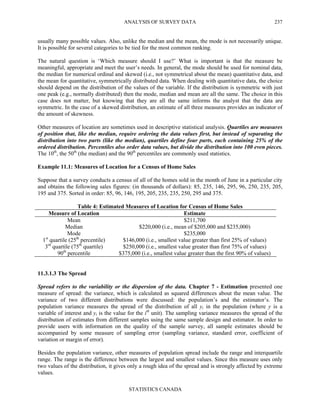 ANALYSIS OF SURVEY DATA
STATISTICS CANADA
237
usually many possible values. Also, unlike the median and the mean, the mode is not necessarily unique.
It is possible for several categories to be tied for the most common ranking.
The natural question is ‘Which measure should I use?’ What is important is that the measure be
meaningful, appropriate and meet the user’s needs. In general, the mode should be used for nominal data,
the median for numerical ordinal and skewed (i.e., not symmetrical about the mean) quantitative data, and
the mean for quantitative, symmetrically distributed data. When dealing with quantitative data, the choice
should depend on the distribution of the values of the variable. If the distribution is symmetric with just
one peak (e.g., normally distributed) then the mode, median and mean are all the same. The choice in this
case does not matter, but knowing that they are all the same informs the analyst that the data are
symmetric. In the case of a skewed distribution, an estimate of all three measures provides an indicator of
the amount of skewness.
Other measures of location are sometimes used in descriptive statistical analysis. Quartiles are measures
of position that, like the median, require ordering the data values first, but instead of separating the
distribution into two parts (like the median), quartiles define four parts, each containing 25% of the
ordered distribution. Percentiles also order data values, but divide the distribution into 100 even pieces.
The 10th
, the 50th
(the median) and the 90th
percentiles are commonly used statistics.
Example 11.1: Measures of Location for a Census of Home Sales
Suppose that a survey conducts a census of all of the homes sold in the month of June in a particular city
and obtains the following sales figures: (in thousands of dollars): 85, 235, 146, 295, 96, 250, 235, 205,
195 and 375. Sorted in order: 85, 96, 146, 195, 205, 235, 235, 250, 295 and 375.
Table 4: Estimated Measures of Location for Census of Home Sales
Measure of Location Estimate
Mean $211,700
Median $220,000 (i.e., mean of $205,000 and $235,000)
Mode $235,000
1st
quartile (25th
percentile) $146,000 (i.e., smallest value greater than first 25% of values)
3rd
quartile (75th
quartile) $250,000 (i.e., smallest value greater than first 75% of values)
90th
percentile $375,000 (i.e., smallest value greater than the first 90% of values)
11.3.1.3 The Spread
Spread refers to the variability or the dispersion of the data. Chapter 7 - Estimation presented one
measure of spread: the variance, which is calculated as squared differences about the mean value. The
variance of two different distributions were discussed: the population’s and the estimator’s. The
population variance measures the spread of the distribution of all yi in the population (where y is a
variable of interest and yi is the value for the ith
unit). The sampling variance measures the spread of the
distribution of estimates from different samples using the same sample design and estimator. In order to
provide users with information on the quality of the sample survey, all sample estimates should be
accompanied by some measure of sampling error (sampling variance, standard error, coefficient of
variation or margin of error).
Besides the population variance, other measures of population spread include the range and interquartile
range. The range is the difference between the largest and smallest values. Since this measure uses only
two values of the distribution, it gives only a rough idea of the spread and is strongly affected by extreme
values.
 