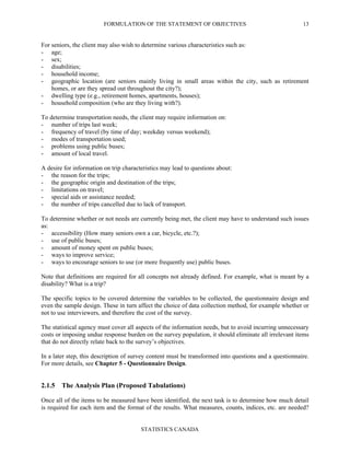 FORMULATION OF THE STATEMENT OF OBJECTIVES
STATISTICS CANADA
13
For seniors, the client may also wish to determine various characteristics such as:
- age;
- sex;
- disabilities;
- household income;
- geographic location (are seniors mainly living in small areas within the city, such as retirement
homes, or are they spread out throughout the city?);
- dwelling type (e.g., retirement homes, apartments, houses);
- household composition (who are they living with?).
To determine transportation needs, the client may require information on:
- number of trips last week;
- frequency of travel (by time of day; weekday versus weekend);
- modes of transportation used;
- problems using public buses;
- amount of local travel.
A desire for information on trip characteristics may lead to questions about:
- the reason for the trips;
- the geographic origin and destination of the trips;
- limitations on travel;
- special aids or assistance needed;
- the number of trips cancelled due to lack of transport.
To determine whether or not needs are currently being met, the client may have to understand such issues
as:
- accessibility (How many seniors own a car, bicycle, etc.?);
- use of public buses;
- amount of money spent on public buses;
- ways to improve service;
- ways to encourage seniors to use (or more frequently use) public buses.
Note that definitions are required for all concepts not already defined. For example, what is meant by a
disability? What is a trip?
The specific topics to be covered determine the variables to be collected, the questionnaire design and
even the sample design. These in turn affect the choice of data collection method, for example whether or
not to use interviewers, and therefore the cost of the survey.
The statistical agency must cover all aspects of the information needs, but to avoid incurring unnecessary
costs or imposing undue response burden on the survey population, it should eliminate all irrelevant items
that do not directly relate back to the survey’s objectives.
In a later step, this description of survey content must be transformed into questions and a questionnaire.
For more details, see Chapter 5 - Questionnaire Design.
2.1.5 The Analysis Plan (Proposed Tabulations)
Once all of the items to be measured have been identified, the next task is to determine how much detail
is required for each item and the format of the results. What measures, counts, indices, etc. are needed?
 