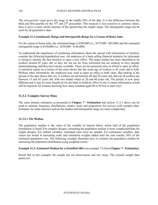SURVEY METHODS AND PRACTICES
STATISTICS CANADA
238
The interquartile range gives the range of the middle 50% of the data. It is the difference between the
third and first quartile (or the 75th
and 25th
percentile). This measure is less sensitive to extreme values,
thus; it gives a more useful measure of the spread than the simple range. The interquartile range can be
used for all quantitative data.
Example 11.1 (continued): Range and Interquartile Range for a Census of Home Sales
For the census of home sales, the estimated range is $290,000 (i.e., $375,000 - $85,000) and the estimated
interquartile range is $104,000 (i.e., $250,000 - $146,000).
To understand the importance of combining information about the spread with information of location,
consider the following hypothetical case. An employee of a bank selling financial products for retirement
is trying to identify the best location to open a new office. The target market has been identified to be
workers around 45 years old, as they are not too far from retirement but are unlikely to have already
started planning, and they have money available. There are two potential cities in which to open an office.
A statistical report on a census of the cities shows that the mean age of workers is 45 years old in both.
Without other information, the employee may want to open an office in both cities. But looking at the
spread of the data shows that city A workers are all between 40 and 50 years old, and city B workers are
between 15 and 65 years old, with two modal values at 20 and 60 years old. The picture is now quite
different and it may be more beneficial for the bank to build an office in city A (more information would
still be required, for instance knowing how many residents aged 40 to 50 live in each city).
11.3.2 Complex Survey Data
The same domain estimators as presented in Chapter 7 - Estimation and section 11.3.1 above can be
used to estimate frequency distributions, means, totals and proportions for surveys with complex data.
Estimates for order statistics such as the median and interquartile range are more complicated.
11.3.2.1 The Median
The population median is the value of the variable of interest below which half of the population
distribution is found. For complex designs, estimating the population median is more complicated than for
simple designs. For ordinal variables, estimated class sizes are needed. For continuous variables, data
values are sorted in increasing order and estimation weights added until the sum reaches 50% of the
estimated population size. The following example illustrates how to estimate the population median by
estimating the population distribution using weighted counts.
Example 11.2: Estimated Median for a Stratified SRS (see example 7.6 from Chapter 7 - Estimation)
Recall that in this example, the sample has ten observations and two strata. The (sorted) sample data
points are:
 