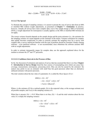 SURVEY METHODS AND PRACTICES
STATISTICS CANADA
240
647,27)38.050.0(
38.055.0
000,22000,30
000,22ˆ =−
−
−
+=deM .
11.3.2.2 The Spread
To illustrate the concept of sampling variance, it is easiest to present the case of survey data from an SRS
or stratified SRS without weight adjustments, as presented in Chapter 7 - Estimation. In practice,
however, virtually all surveys have more complex data; even if the sample design is SRS or Systematic
(SYS), a weight adjustment for nonresponse is usually applied, so the SRS or stratified SRS formulas do
not apply.
The correct variance formula depends on the sample design and the point estimator (i.e., the estimator for
the sampling variance of a mean depends on the estimator of the mean). Variance estimation for complex
data rapidly becomes complicated. In order to correctly estimate the sampling error for a survey with
complex data, a survey statistician familiar with this type of problem should be consulted. Simply running
software – even statistical software – is not recommended, since oftentimes the software assumes SRS
with no weight adjustments.
In order to estimate interquartile ranges for complex data, use the approach explained above for the
median to estimate the 25th
and 75th
percentile.
11.3.2.2.1 Confidence Intervals in the Presence of Bias
So far, the discussion of estimation and analysis of survey data has assumed that there is no bias. Chapter
3 - Introduction to Survey Design listed the four sources of nonsampling error which can cause bias:
coverage, measurement, nonresponse, processing errors. Bias can also be caused by the estimator: the
analyst may prefer to use an estimator with small bias but good precision rather than an alternative
unbiased estimator with poorer precision.
The total variation about the true value of a parameter, θ, is called the Mean Square Error:
( ) .)()(
))(())((
)()(
2
22
2
tBiastVar
tEtEtE
tEtMSE
+=
−+−=
−=
θ
θ
Where t is the estimate of θ for a realised sample, E(t) is the expected value, or the average estimate over
all possible samples, and Var(t) is the sampling variance of t.
When bias is present, E(t) = θ+B. When there is no bias, E(t) = θ, and the total variation about the true
value, θ, is simply the sampling variance:
).(
))(())((
)()(
22
2
tVar
tEtEtE
tEtMSE
=
−+−=
−=
θ
θ
 