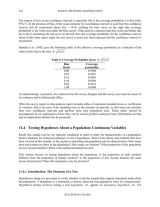 SURVEY METHODS AND PRACTICES
STATISTICS CANADA
242
The impact of bias on the confidence interval is especially felt in the coverage probability (‘is this really
95%?’). In the presence of bias, if the usual estimator for a confidence interval is used then the confidence
interval will be constructed about E(t) = θ+B, yielding the blue curve on the right (the coverage
probability is the white area under the blue curve). If the analyst is unaware that bias exists and thinks that
he or she is estimating the red curve on the left, then the coverage probability for the confidence interval
about θ (the white space under the red curve) is much less than expected and the confidence interval is
asymmetric.
Särndal et al. (1992) give the following table of the effective coverage probability as a function of the
relative bias, that is the ratio .)(/ tVarB
Table 6: Coverage Probability given .)(/ tVarB
Bias
Ratio
Coverage
probability
0.00
0.05
0.10
0.30
0.50
1.00
0.9500
0.9497
0.9489
0.9396
0.9210
0.8300
As stated already, in practice, B is unknown but the survey designer and the survey user must be aware of
its existence and its detrimental effect.
Often the survey report or data analysis report includes tables of estimated standard errors or coefficients
of variation, that is the ratio of the sampling error to the estimate (in percent), so that users can calculate
their own confidence intervals and perform their own hypothesis tests. These tables should be
accompanied by an explanation of how they can be used to perform analytical tests. Information on bias
and its implications should also be presented.
11.4 Testing Hypotheses About a Population: Continuous Variables
Recall that sample surveys are typically conducted in order to study the characteristics of a population,
build a database for analytical purposes or test a hypothesis. Most of the theory and methods that have
been covered in this manual, so far, pertain to describing the population and its characteristics: How many
men and women are there in the population? How many are smokers? What proportion of the population
are low income families? What is the median household income?
This section focuses on testing hypotheses about the population: is the proportion of male smokers
different from the proportion of female smokers? Is the proportion of low income families the same
across all provinces? Does life expectancy vary by province?
11.4.1 Introduction: The Elements of a Test
Hypothesis testing is a procedure to verify whether or not the sample data support statements made about
the population. A hypothesis is a statement, or theory, about the true population value of a characteristic.
Hypothesis testing involves testing a null hypothesis, Ho, against an alternative hypothesis, H1. For
 