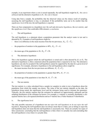 ANALYSIS OF SURVEY DATA
STATISTICS CANADA
243
example, in an experiment where a coin is tossed repeatedly, the null hypothesis might be Ho : the coin is
unbiased and the alternative hypothesis is H1 : the coin is biased.
Using data from a sample, the probability that the observed values are the chance result of sampling,
assuming the null hypothesis is true, is calculated. If this probability turns out to be smaller than the
significance level of the test, the null hypothesis is rejected.
There are four components to a hypothesis test: the null and alternative hypotheses, the test statistic, and
the significance level. One could add a fifth element: a conclusion.
i. The null hypothesis
The null hypothesis is a statement about a population parameter that the analyst wants to test and is
denoted by Ho. Examples of null hypotheses might be:
- there is no difference in the mean incomes from the two provinces, 21: YYHO = ;
- the proportion of smokers in the population is 40%, 4.: =PHO ;
- the mean age of the population is 38, 38: =YHO .
ii. The alternative hypothesis
This is the hypothesis against which the null hypothesis is tested and is often denoted by H1 or HA. The
alternative hypothesis is often a statement about the population that is expected to be true. The alternative
hypothesis can only be accepted if the null hypothesis cannot be supported by the data for a given level of
significance. For example, alternative hypotheses to the null hypotheses above might be:
- the mean incomes from the two provinces are different, 211 : YYH ≠ ;
- the proportion of smokers in the population is greater than 40%, 4.:1 >PH ;
- the mean age of the population is less than 38, 38:1 <YH .
iii. The test statistic
The test statistic is a value calculated from a sample (or samples) in order to test a hypothesis about the
population from which the sample was drawn. The value of the test statistic depends on the data, the
hypothesis being tested, the significance level and the estimator being used to estimate the parameter.
Typically, the test statistic requires that the estimator be unbiased (or approximately unbiased) and the
sampling distribution of the estimator be known. For example, a z-statistic is normally distributed, a chi-
squared statistic has a chi-squared distribution and an F-statistic has a Fisher-Snedecor F-distribution.
iv. The significance level
The only possible outcomes of a hypothesis test are reject the null hypothesis or do not reject the null
hypothesis. Rejecting the null hypothesis does not always mean that it is false, just as failing to reject the
null hypothesis does not mean that the null hypothesis is necessarily true. There are actually two types of
false conclusions: concluding that the null hypothesis is false when it is actually true and concluding that
the null hypothesis is true when it is actually false.
 