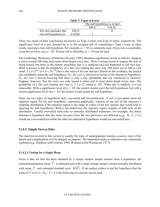 SURVEY METHODS AND PRACTICES
STATISTICS CANADA
244
Table 7: Types of Error
The null hypothesis is, in fact:
TRUE FALSE
TRUE IIThe test concludes that
the null hypothesis is: FALSE I
These two types of false conclusions are known as Type I errors and Type II errors, respectively. The
significance level of a test, denoted by α, is the accepted risk of committing a Type I error, in other
words, rejecting a true null hypothesis. For example, α = .05 is commonly used. If less risk is acceptable,
α can be set lower, say α = .01. If more risk is allowable, α = .10 may be used.
The Cambridge Dictionary of Statistics (Everitt, 1998) illustrates significance levels as follows: Suppose
a coin is tossed 100 times and comes down heads every time. There is strong reason to suspect the coin of
being biased, but there is the remote possibility that it is unbiased and just happened to fall that way.
What is known is that the probability of a fair coin landing the same way 100 times out of 100 is very
small: 2 x (½)100
, or 1.6 x 10 –30
(this is the value of the test statistic). Based on this evidence, the analyst
can confidently reject the null hypothesis, Ho: the coin is unbiased in favour of the alternative hypothesis,
H1: the coin is biased, knowing that there is only a tiny probability that our conclusion is incorrect.
Suppose, however, that the coin was only tossed 6 times and it came down heads every time. The
probability of a fair coin landing this way is: 2 x (½)6
, which is .031. While this is unlikely, it is not
impossible. With a significance level of α = .05, the analyst would reject the null hypothesis; but with a
stricter significance level of α = .01, the analyst would accept the null hypothesis.
There are two types of hypothesis tests: one-tailed and two-tailed tests. A test is one-tailed when the
rejection region for the null hypothesis, expressed graphically, consists of one tail of the estimator’s
sampling distribution. (The rejection region is the range of values of the test statistic that would lead to
rejecting the null hypothesis.) With a two-tailed test, the rejection region consists of both tails of the
distribution. Usually two-tailed tests refer to normally distributed estimators. For example, the above
alternative hypothesis that the mean incomes from the two provinces are different (e.g., 211 : YYH ≠ )
would use a two-tailed test while the other two alternative hypotheses would use one-tailed tests.
11.4.2 Simple Survey Data
The material covered in this section is usually the topic of undergraduate statistics courses; most of the
details and complications will be skipped on purpose. The interested reader is referred to any elementary
textbook (e.g., Snedecor and Cochran, 1989, Wonnacott and Wonnacott, 1977).
11.4.2.1 Testing for a Single Mean
Given a data set that has been obtained by a simple random sample scheme from a population, the
estimated population mean, Yˆ , is unbiased and (with a large enough sample) almost normally distributed
with mean, Y , and estimated standard error, )ˆ(ˆ YES . If an analyst wishes to test the hypothesis that the
value of Y is k (i.e., kYHO =: ), the following test statistic can be used:
 