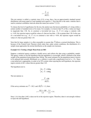 ANALYSIS OF SURVEY DATA
STATISTICS CANADA
245
)ˆ(ˆ
ˆ
YES
kY
z
−
=
This test statistic is called a z-statistic since if Ho is true, then z has an approximately standard normal
distribution with mean equal to 0 and standard error equal to 1. Note that this is the same z-statistic that is
used to construct confidence intervals about the mean (see section 7.3.2.2).
To choose the level of significance for the test, the analyst uses the known probability of z lying within a
certain number of standard errors of its mean. For example, it is known that 5% of the z-values are larger
in magnitude than 1.96. So, to construct a two-tailed test (e.g., kYH ≠:1 ) using a z-statistic with
α = 0.05, the rejection region would be values of z that are less than –1.96 or greater than 1.96. In the case
of a one-tailed test (e.g., kYH >:1 ) to construct a test with α = 0.05, the rejection region would be
values of z that are greater than 1.65.
Note that for large samples it is often reasonable to assume that Yˆ follows a normal distribution. This is
because of the Central Limit Theorem which states that, under certain conditions, the distribution of a
sample mean approaches the normal distribution as the sample size increases.
Example 11.3: Testing a Single Mean from an SRS
Suppose a statistical agency conducts a health survey and collects the data using a probability sample.
The agency wishes to test the hypothesis that the population is overweight, which is defined as the mean
weight of the population being greater than 100 kg. The usual estimator for the population mean is known
to be unbiased and normally distributed, so a z-statistic is used with a significance level of %5=α . Since
a one-tailed test is appropriate, in order to be 95% certain when rejecting the null hypothesis, the rejection
region consists of all z-values that are greater than 1.65.
The hypothesis test is:



>
≤
kgYH
kgYH
100:
100:
1
0
The test statistic is:
)ˆ(ˆ
100ˆ
YES
Y
z
−
=
If the survey estimates are Yˆ = 102.1 and )ˆ(ˆ YES = 1.5, then:
4.1
5.1
1.2
5.1
1001.102
==
−
=z .
Since 1.4 is less than 1.645, it does not lie in the rejection region. Therefore, there is not enough evidence
to reject the null hypothesis.
 
